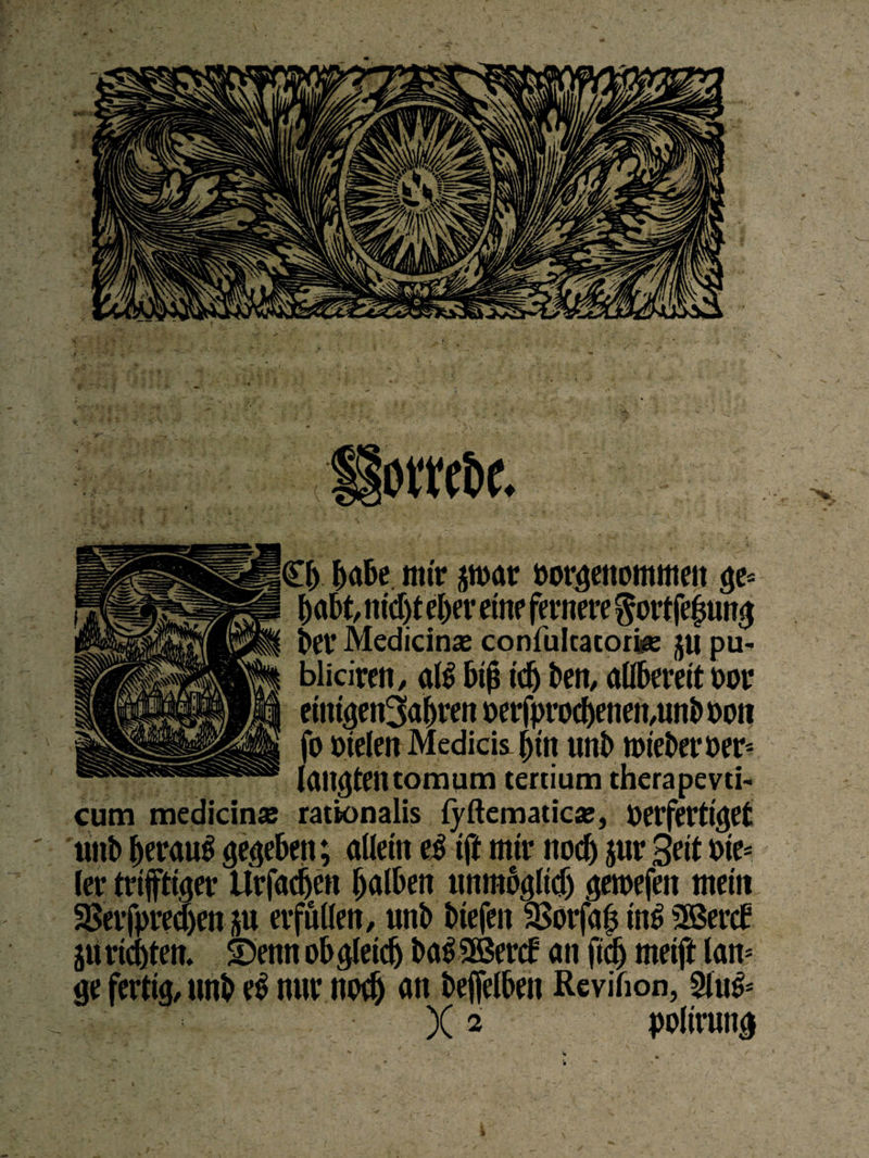 orn&c. £[> habe nur pxnv öorgetiomnten ge= habt, nicht eher eine fernere $ort fe|mng ber Medicinaj confultacorjge ju pu- blicireti, al$ b$ ich ben, allbereit vor eittigen^abren oerf|>voc^enen,unl> ooit fo fielen Medicis |>ttt unb roteberoer- langten tomum tertium therapevti cum medicin« rationalis lyftematicie, verfertiget unb beraub gegeben; allein e3 iff mir noch Jur Seit nie* (er triftiger tlrfadjen halben unmöglich geroefen mein SBerfpredjen ju erfüllen, unb biefen SBorfafi in£ 9Bercb ju richten. ©enn obgleich ba$2Bercf an fidj meift lam ge fertig, unb e£ nur noch an befelben Rcvifion, 2iuö=