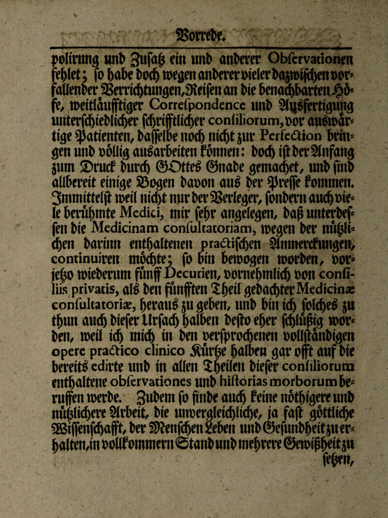 polirung unb 3ufa£ ein unb anderer Obfcrvationen fehlet; jo habe bodj megenanbereroielerbaptjtyenoors faHenbev^emc^tungen/Sletfenan bie benachbarten^ fe,roeitlduftiger Correfpondence unb 2(i|Sfertigung unterfdjteblicher fdjriftlicher conliliorum,oor auSmär* ttge $atienten, bafelbe noch nicht jur Perfcaion brim gen unb obüig auSarbeiten fonnen: bodj ift ber Einfang jum S)rucf burdj ©DtteS ©nabe gemacht, unb finb allbereit einige Sogen baoon auS ber greife fontmen. 3mmittelft toetl nicht nur ber Verleger, fonbern auch Die¬ le berühmte Medici, mir febr angelegen, baß unterbef fen bie Medicinam confultatoriam, megen ber nü|lis chen barinn enthaltenen pra&ifdjen 5lnmercfnngen> eontinuiren mochte; fo bin betrogen toorben, oor* jeho toteberum fünf Decurien, oornehmlich oon confi- liis privatis, alb ben fünften X^eit geba^terMedicin« confultatoriae, herauf jtt geben, unb bin ich folcheS ju thun auch biefer Itrfach halben befo eher fdjlujng mor* ben, weil ich mich in ben oerfprodjenen oollftdnbigen opere prattico clinico Ä^e halben gar oft auf bie bereits edirte unb in allen ^heilen biefer conliliorum enthaltene obfervationes unb hiftorias morborum be« rufen werbe. Subem fo ftnbe auch feine nbthtgereunb nüpchere Arbeit, bie unoergleidjliche, ja faft göttliche SBtfenfdjaft, ber S9?enf<hen&beit unb©efunbbeitjuer* halten,in ooÜfommern<Stanbunbmehrere©etoipheitau fefcen,