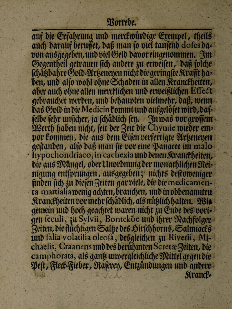 SBotrebe. auf We Erfahrung unb merktourbige0pempel, theiß aitdj barattfoeruffet, bah man fo oiel taufehl) dofesba* Don au%geben,unb oiel@elb baooreingenommen» 3m ©egenthetl getrauen ftd) andere ju erweifen, bah folche fchahbahre @olb*2lr|enei)en nid)t btegeringfteKrafft ha* ben, unb alfo wohl oljne0d)aben in allen Krankheiten, aber auch ohne allen merk heben unb enoethlidjen Effedfc gebrauchet werben, unb behaupten otelmehr, bah, wenn baß@olb in bie Mediän fommt unb aufgelbfet wtrb,baf* felbe [ehr unpeher, ja fchabltd) fep. 3nma£ oot* grojfem SBerth haben nicht, feit ber Seit bie Chymie wieber ent* porfommen, bie aus bem ©fen oerfertigte Slrpenepen geftanben, alfo bah man fte oor eine ^Janacee im malo • hypochondriaco,in ca chexia unb benen Krankheiten, bie auS Mängel, ober Unorbnung ber monatlichen 3tei* ittgung entfpruttgen, auSgegeben;- nichts beffotoeniger jiinben fid) ju biefen Seiten aaroiele, bie bie medieamen- ta martialiatoenig achten,brauchen, unbinobbenanntett Krankheiten oor mehr fcbablidj, aß nu|lich halten. SBia gemein unb hoch geachtet waren nicht ju (£nbe beS oori* gen feculi, |uSyivii, Bontekoe unb ihrer Nachfolger Setten, bie fluchtigen 0al£e beS jfpirfdjbornS, 0almtak$ unb falia volaciiiaoleofa, beSgletd)en JU Rivcrii, Mi¬ chaelis, Craanens unbbeS berühmten Scret« Setten, bie camphorata, aß gaitlj unoergletd)lid)e SNitteTgegen bie $eft, §lek#eber, Naferep, €ntjunbungen unb anbere Krank*