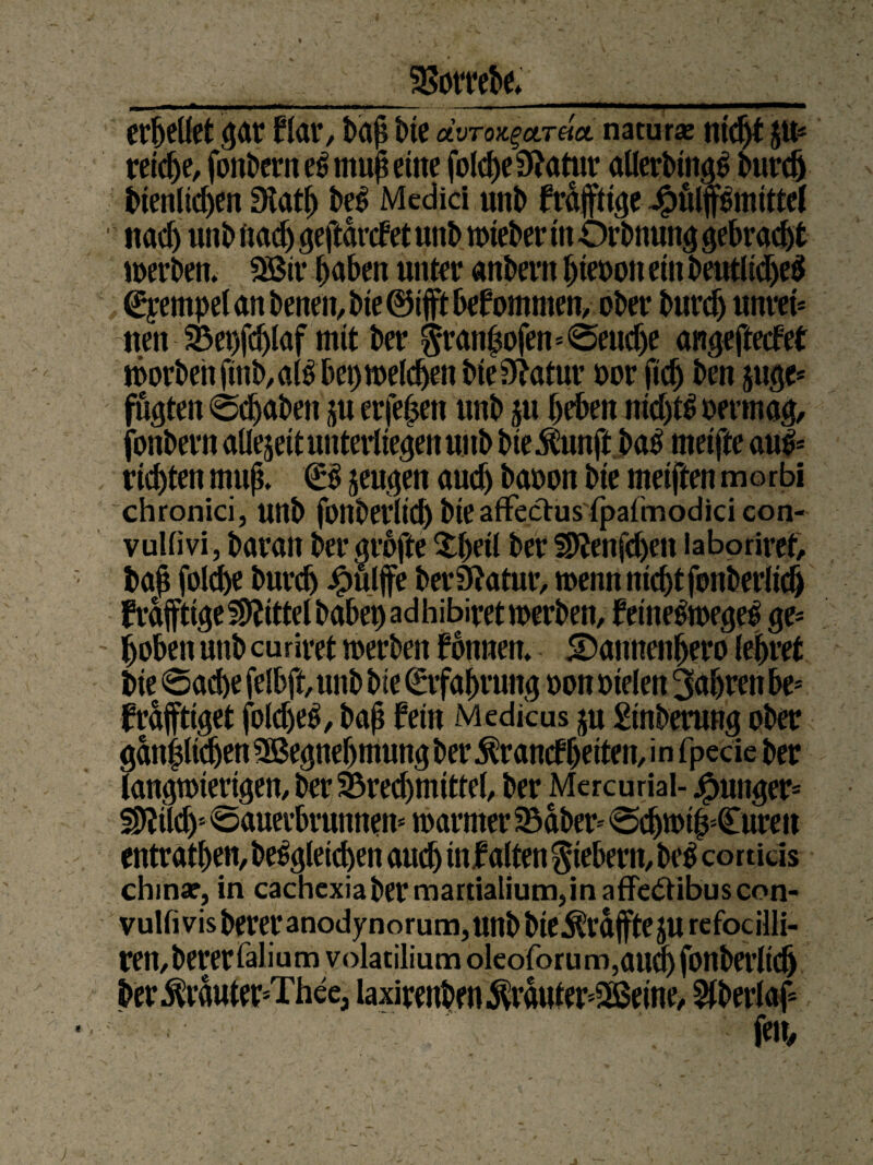 SSottebe» erhellet gar flar, bah ine aVro^arda naturae titelt p* reiche, fonDerrt e$ muh eine folche Statur allerbing^ burd) bienlidjen Statt) be$ Medici utib frdjftige Jpulpmtttel nadj uni» fxac^ geftdnfet unb wieber tn Orbnung gebraut werben. SSir haben unter anbern hieoon ein beutlidjeS (Stempel an benen, bie ©ifft bekommen, ober burd) unrei* neu 93ei)fdjlaf mit ber $ranZofen=@eudje angefteefet worbehfinb,al$bet)weldjen bie Statur oor (ich beu juge* fugten 0d)abett p erfe|en unb p beben ntdp oermag/ jbnbern aüejeit unterliegen unb bie$unftba£ melfte au& richten muß. €$ jeugen auch baoon bie meiften morbi chronici, unb fonberlid) bie affectus'lpafmodici con- vullivi, baran ber grofte $l)etl ber Mnfcben iaboriret, bah folche burch kniffe ber Statur, wenn nicht fonberlid) frafftigeMtelbabepadhibiretwerben, feine£wege£ ge* ' hoben unb curiret werben formen. 5Daunenhero lehret bie 6ad)e felbft,unb bie Erfahrung oon oielen fahren be* fraftiget foldjeS, bah fein Medicus ju Sinberung ober gänzlichen SBegnehmung ber ^ranefheiten, in fpecie ber langwierigen, ber SBredjmittel, ber Mercurial- junger* Md)5 «Sauerbrunnen* warmer SBdber* Schwitzkuren entrathen, begleichen auch infalten fiebern, beg conids chinar, in cachexiabermartialium,inaffe&ibuscon- vulfivisbereranodynorum,unbbie^rdPejU refocilli- ren,bererfalium volatilium oleoforu m ,aud) fonberlid) ber^rduter^Thee, laxirenben $rduter*2ßeine, ^berlof fen.