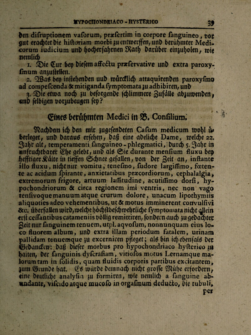 bcn difruptionem vaforum, pradertim in corpore fanguineo, böt gut era<^tet Die hiftoriam morbiju entwerten, unb berühmter Medi- corum iudicium unb tyotytxfarmen Siatfj Darüber einjuholen, n>ie twnlidj 1. S)ie Sur 6ep btefetn affe&u praefervative unb extra paroxy- fmum anjuftellen. 2. ‘äBaä bet) inflehenben uub tburcflidj attaquitenben paroxyfmo ad compefcenda 5c mitiganda iymptomata |u adhibiren, unb 3. ©ieetn>a noch $u beforgenbe fchlimmere 3«fäUe abjuwenbettj Dtib felbigen horjubeugen fep? berühmten Medici in Confilium. Sßachbeiti idj ben mir jugefenbeten Cafum medicum toohl fcerlegef, unb Darauf erfehen, ba§ eine abeliche Dame, roelche 22, 3al)C alt / temperamenti fanguineo-phlegmatici,‘Durch 5.3al)r in unfruchtbarer gpe gelebt, unb al$ @ie durante menfium fluxu bep f)efftigerÄdlte in tiefen ©ebnee gefallen, bon ber Seit an, inftante iilo duxu, ßiebtnur vomitu, tenefmo, fudore largiflimo, foeten- te ac acidum fpirante, anxietatibus praecordiorum, cephalalgia, extremorumi frigore, artuum laflitudine, acutiflimo dorfi, hy- pochondriorum & circa regionem imi ventris, nec non vago tenfivoquemanuumatque crurum dolore, unacum lipothymiis aliquoties adeo vehementibus,ut&motus imminerent convulfivi £tc. überfafienwirb,n)elchef)b^(ibef^n?ebrli(^e fymptomata nicht qjleitt tr(i ceflantibus catameniis bolltg remittiren, fonbem auch ju gebadeter 3eit nur fanguinem tenuem, utpl. aqvofum, nonnunquam eius lo¬ co fluorem album, unb extra illam periodum fatalem, urinam pailidam tenuemque ju excerniren pfleget; al$ bin ic^ebenfai^ ber ©ebunefen': bafl biefer morbus pro h’ypochondriaco hyfterico $t| baiten, ber fanguinis dyferafiam, viriofos motus Lernamque ma- lorumtam in foiidis, quam fluidis corporis partibus excitantem, jum ©vunDe hat würbe Demnach nicht Stofe SDiüfre erfoebern, eine Deutliche analyfin $u formiren, Wie nemlich a fanguine ab¬ undante, vifetdoatque mucofo inorgafmum dedudto, Die tubuli, per