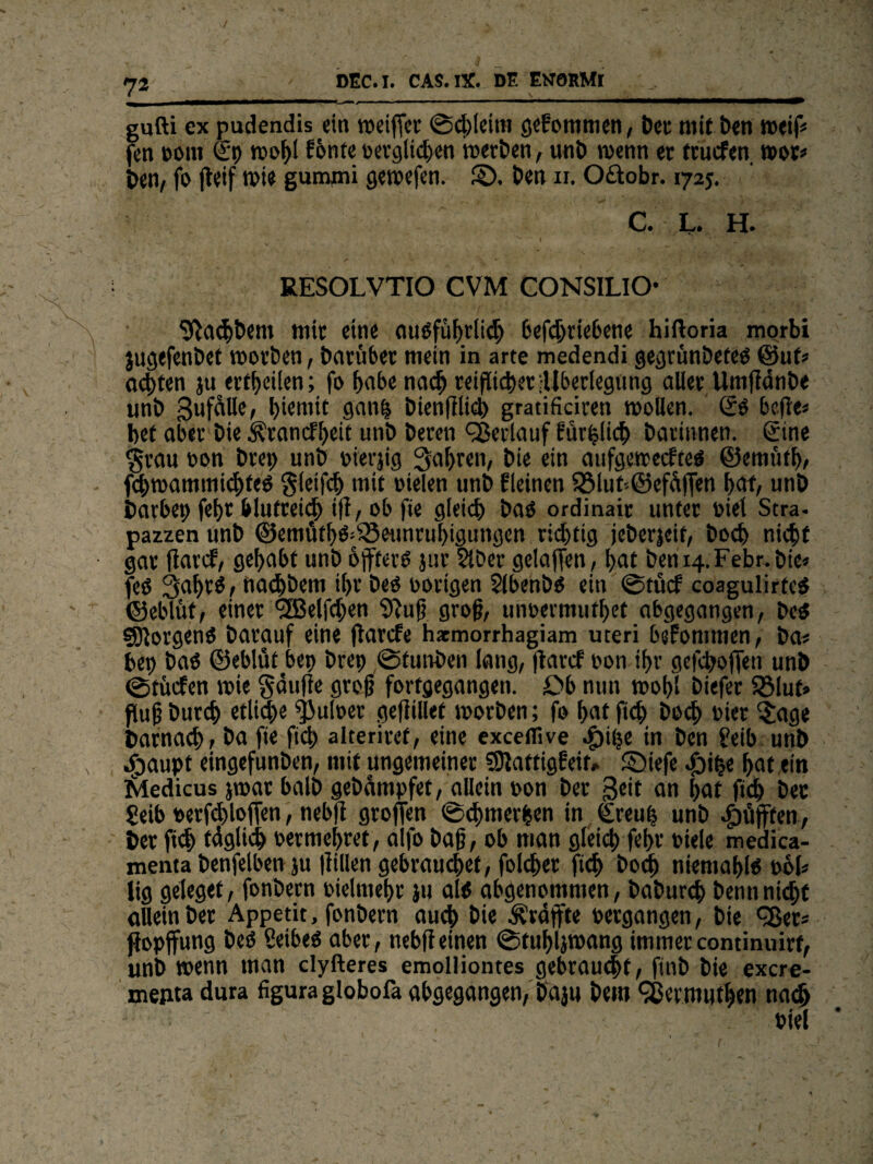/ DEC. I. CAS.lX. DE ENORMl gufti ex pudendis ein weiffer ©chlcini gekommen, Der mit Den weif« fen com Sp wohl f6nte oerglten werten, unt) wenn er fruefen wor* t>en, fo jletf wie gumjxü gewefen. SD. ben n. Oftobr. 1725. C. L. H. RESOLVTIO CVM CONSILIO Pachtern mir eine ausführlich betriebene hiftoria morbi jugefenbet worben, barübet mein in arte medendi gegrünbeteo ©uf* achten ju erteilen; fo habe nach reiflicher^Überlegung aller Umflänbe unb Sufalle, l)iemit gan| bienfflid) gratificiren wollen. So bcfle* bet aber bie Ärancfbeit unb beren Verlauf farblich barinnen. Sine grau non brep unb oierjig fahren, bie ein aufgewecktes ©emüth, twammichfeO gleit mit fielen unb kleinen $8lut*©efüf[en bat/ unb barbet; fcf>r blufrei^ ift, ob fit gleich baö ordinait unter fiel Stra- pazzen unb ©emüfhO-SSeunruhigungen rid)tig jeberjeif, bod) nicht gar ffard, gehabt unb öfters jtir Slber gelaffen , hat beni4.Febr. bie« fes 3al>tS, nachbem ihr bes nötigen Slbenbs ein ©tücf coagulirtcS ©eblüt, einer 'SBelten Sftuß groß, unoermuthet abgegangen, bes Borgens barauf eine flarcfe hxmorrhagiam uteri bekommen, ba« bei) bas ©eblüt bet) brep ©tunben lang, flarcf non ihr gctofTen unb ©rücken wie gduffe groß fortgegangen. £>b nun wol)l biefer 5öluf» flußburdj etliche fjuloer gefiillet worben; fo hat ft bo<h oier $age Darnach, ba fie ft alteriref, eine exceflive ^)iije in ben ?eib unb N dgaupt eingefunben, mit ungemeiner SDlattigFeit» S)iefe hat ein Medicus jwar halb gebampfet, allein non ber Seit an f>at ft bec Seib t>etf<hlojfen, nebfi groffen ©chmerhen in Sreup unb pufften, ber ft täglich oermehret, a fo baß, ob man gleich fehr fiele medica- menta benfelben äu füllen gebrauchet, folcher ft bod) niemahls twfc lig geleget, fonbern oielmehr ju als abgenommen, baburd) benn nid;f allein ber Appetit, fonbern auch bie geäffte »ergangen, bie ^Ber« fopjfung beS Seibes aber, nebffeinen ©tuhljwang immercontinuirf, unb wenn man elyfteres emolliontes gebraucht, finb bie exere- mepta dura figura globofa abgegangen, pajn bem 9ßermuthen nach