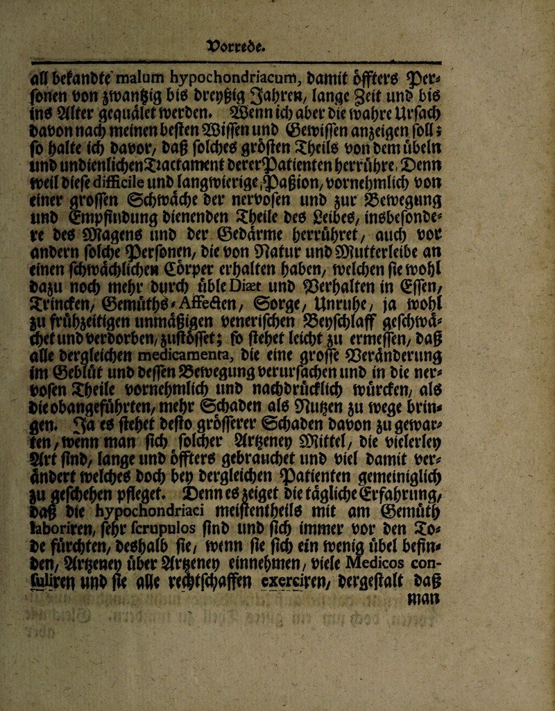 dfl befanbfe malum hypochondriacum, fcamit offtCt'Ö tycV* fonen bon jtvangig biß brepßig 3abre», lange §eit unb biß (nß Silier gegudlet werben. Söenn id) aber Die wahre Utfad) babon nach meinen befien Söißen unb ©ewißen anjeigen fott * fo halte ich babor, baß folcheß grüßen Sheilß bon bem Übeln unb unbienlichenSactament bererQ3afienten betrüb« Senn tbeii biefe difficile unb langwierige .cpaßion, bornebmiich bon einer großen Schwache ber nerbofen unb zur Bewegung unb (Empflnbung bienenben Sheile beß ßeibeß, inßbefonbe* re beß üJiagenß unb ber ©ebdrme herrühret, auch bot anbern folche «perfenen, bie bon 97afur unb ©iutterleibe an einen fcbwacblicbet» €orper erhalten haben, weichen ße wobt ba$u noch mehr burch übte Dm unb Verhalten in (Efien, Srincfen, ©emüthä'Affeäen, Sorge, Unruhe, ja wobt |u frühzeitigen unmäßigen benerifchen SZepfcblaff gefchwa* chetunb berborhen,juflbfief; fi> ßehet ieicht zu ermeflen, baß alle bergfeicben medicamenta, bie eine große Söerdnberung Im ©eblüt unb beßen Bewegung berurßtchen unb in bie neu* bofen Sheiie bornebmiich unb nachbrücfiich würden, alß hie obangeführten, mehr Schaben aiß Stuben zu wege brin* gen. 3a eß flehet beßo größerer Schaben babon zu gewa« len,wenn man ßch fold)er Slrfcenep SDlittel, bie bielerlep Sivt ßnb, lange unb offterß gebrauchet unb biei bamit ber# dnberf weicheß hoch bet) bergleichen Patienten gemeiniglich jju gefchehen pfleget. Denn eß zeiget bie tägliche (Erfahrung, baf bie hypochondriaci meiflenfheiiß mit am ©emütß hboriren, fehr ferupuios ßnb unb ßch immer bor ben $0# be fürchten, beßhaib ße, wenn ße ßch ein wenig übel beßn« ben, Sirenen über Sirenen einnehmen, bieie Medicos con- fuiiren unb ße ade re^tfehaffen exemren, bergeflalt baß matt