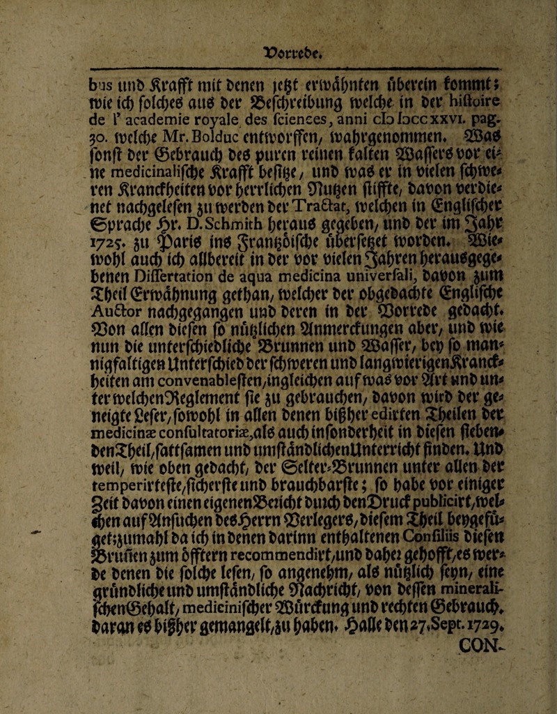 Vombe. bus unb Ärafft mit benen )e($t erwähnten ti herein fommt; wie tcf) folcheö au« ber S&efct)V<tt>ung welche in bet* hiftoire de T academie royale des fcienees, änni cIoIdccxxvi. pag. 30. welche Mr. Bolduc enfworjfett/ wahrqenommen. 2Ba« fonft her (gebrauch be« puren reinen falten 2Baffer«borei* ne medicinalifche Ärafft hefige/ unb wa« er in Dielen febwe* ren j^ranefheiten Der herrlichen SJluhen flifftc/ babon berbie* net nacbgelefen 511 werben ber Traftat, welchen in (Englifcher ©prache £r. D.Schmith heran« gegeben/ unt» her im 3abr 1725. ju partes in« granijotfebe übevfeßet worben. 2öie* wohl auch ich allbereit in her bor bielen fahren herau«gege* btnen Diflertation de aqua medicina univerfali, babon JUttt Shell (Erwähnung gethan, welcher ber obgebaebte <£nglifchc Auftor nachgegangen unb beren in ber 23orrebe gebaut. 53on affen biefen fo nflfjlidjen 2lnmercfungen aber/ unb wie nun bie unferfchiebliche SJrunnen unb 5Baffer, bep fo man* nigfaftigen Unfetfcbieb ber fchweren unb langwierigenßrancf* pciten am convenableffen/ingleicben auf wa« bor 9(rt unbun* ferwelcbenDleglement fee jtt gebrauchen/ babon wirb ber ge* neigte ßefer/fowohl in affen benen bisher edirten Sbeilen ber medicinte confuitacori^al« auch infonberbeit in biefen flehen* benSbeiffattfamen unb umfiänblicbenUnterricbtfmben. Unb weil/ wie oben gebacht/ ber ©elfer*25runnen unter allen ber remperivfefle/ftd)crfte unb brauchbare; fo habe bor einiger gett babon einen eigenenSJeticbt bmcb benöruef publicirt/Wel* ihen aufölnfuchen be«£errn Verleger«/biefem Sbeil bepgefu* gehjitmabl ba ich in benen barinn enthaltenen Confiliis biefen «önulen jttm offtern rccommendirt/unb bähet gehofft^« wer* be benen bie folihe lefen/ fo angenehm/ al« nfiflich fepm eine grunblicheunb umftänblicbe Nachricht/ bon befTen mineraK- fchen0ehalt/ medicinifeher SBürtfung unb rechten 0ebraucb. baran ee b$b«t* gemangeiyu haben, £alle ben *7*Sept. 1729, CON-