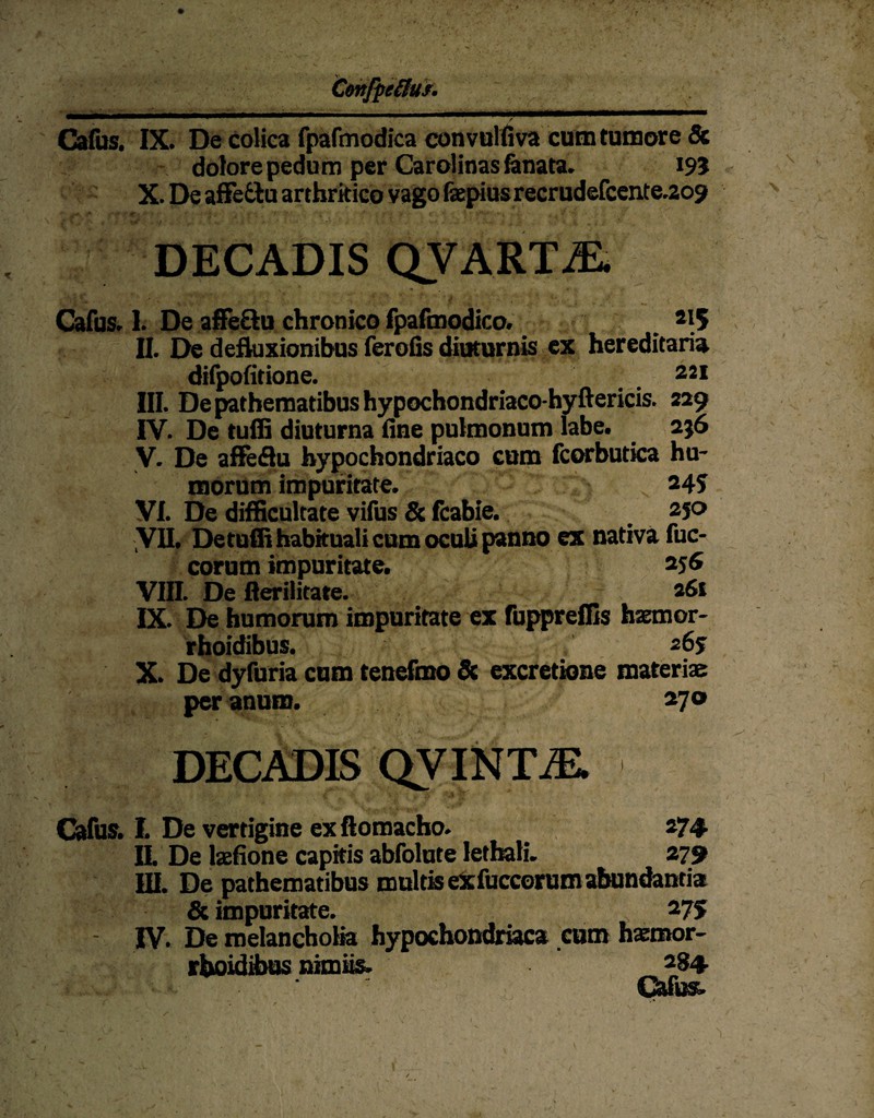 Cafus. IX. De coiica fpafmodica convulfiva cumtumore & dolore pedum per Carolinas&nata. 195 X. De affe&u artbrkico vago fepius recrudefcente.209 DECADIS QVART7E. Cafus. 1. De affe&u chronico fpafmodico. 2|5 II. De defluxionibus ferofis diuturnis ex hereditaria difpofitione. . . 221 III. De pathematibus hypochondriaco-hyftericis. 229 IV. De tuffi diuturna fine pulmonnm labe. 256 V. De aflfeflu hypochondriaco cum fcorbutica hu- morum impuritate. 245 VI. De difficultate vifus & fcabie. 250 VII. DetüffihabkualicumocuUpanno ex nativa fuc- corum impuritate. 256 Vffl. De ßerilitate. 261 IX. De humorum impuritate ex fuppreflis haemor- rhoidibus. 265 X. De dyfuria cum tenefmo & excretione materiae per anum. 270 DECADIS QVINTiE. Cafus. I. De vertigine ex ftomacho. _ 274. it De laefione capitis abfolute letbali. 279 III. De pathematibus multiseXfuccorumabundantia & impuritate. 275 IV. De melancholia hypochoßdriaca cum haemor- rboidibus nimiis. 284. Cafus.