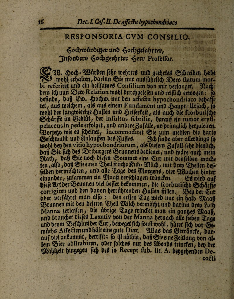 iß Dee. F. Caf. II. De ajfeäa hypocbondriaco RESPONSORIA CVM CONSILIQ. ■ • ^od)tmit:öigee unb £>od)Qdafyvtet, 3»tfonbere ^oc^eehmc Proftffor. * £3.; “JB. «gjoch*<3BfirfWn feht wehrfei unb geehctei ©chrei6en habe wohl erhalten, Daritin ©ie ttfit auiführfith ©ero ftatum mor- bi referiert unb ein ^cilpamctf Confilium pon mir perlangef. 9Jüdfj* Dem ich nun ©ero Relation wohl Durc^getefen unb reiflich erwogen: fa bejtnbe, ba§ ©o. Jpochro. mit Den affeöu hypochondriaco behafi* fef, auö welchem, ali aui einem Fundament unb •paupt^Urfcub, fo wohlbet langwierige puffen unb Reifer Feit, ali auch Die fcorbutifch« ©chdtjfe iw ©eblüt, bet infultus febrilis, Darauf ein tumor eryfi- pelaceusin pedeerfolget, unb anbere3ufdfle,urfprünglich bttjuleitett. cBorjefco wie ei fcheinet, incommodiret ©ie jum meiften Die hatte ©efchwulji unbSlnlaujfen bei ftuffei. 3<h pnbe aber aUetbingi fo wohl bepbenvitiohypochondriorum, alibiefem 3ufaü fvbr Dienlich, bag ©ie ftdj bei ©riburgeriSörunnenibebienet, unb wdre auch mein «Rath# bafj ©ie noch biefen ©ommet eine ©ir mit benfeiben mach# ten, alfo ,bag ©ie einen Jheil ftifcgeÄuh' «Dlilch, mit brep feilen bef* felben »ermifc&ten, unb alle Jage bei SJtorgeni, Pier <2Bochen hinter «inanber, jufammen ein «9iaag oetfeplagen trünefen. ©itoirb auf tiefe 2lrt bet Sörunnen biel beflet befommen, bie fcorbutifche ©chfirffe rorrigiten unb ben baoon hetrührenben Julien füllen. Söep Der ©ir aber oerfähvet man aifo : ben eitfen 'Jag wirb nur ein halb SJlaag «Brunnen mit ben britten Jheil «Dlilch oermifept unb barinn brep 2otl) Manna jedaffen, Die übrige Jage frinefet man ein ganpei «Dlaag, unb brauchet biefei Laxativ pon Der Manna hernach alle fieben Jage unbbepm SBefchlug Der ©tt, beweget fleh fonfi wohl, hütet fic& oot ©e» mütfji Affeflenunbhdlfeinegute Dizt. ■ <5ßai bai ©etrdnefe, bar* auf oielanFommt, betrifft; fo ifinothig, bag@ie eine Seitlang pon al» lern SBiet abftrahiren, ober folcbei nur bei Stbenbi trinefen, bep bec SRahljeit htofl«flM P# Hei in Recept fub. lit. A. bepgehenben De- .. . ' /cofti