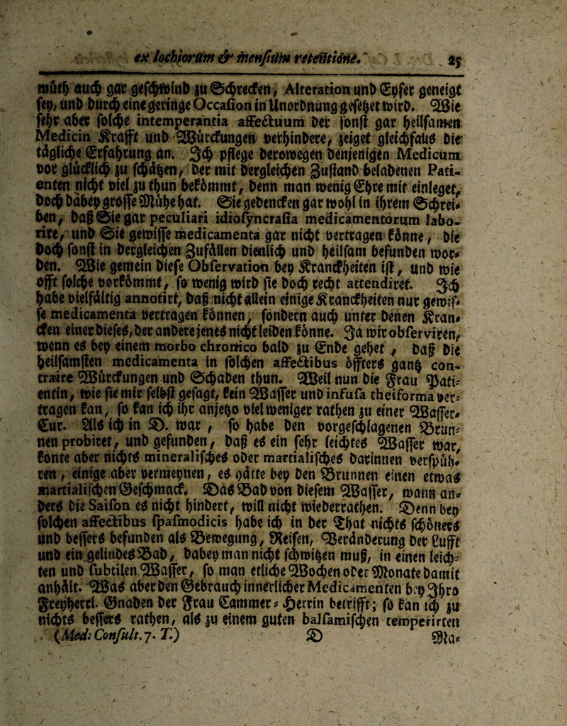 müflj auch gar gefcpfeinb juSchtecfen, Alteration unb Cpfet geneigt fep, unö Ducc^ ein« geringe Occafion in Unorbnunggefeijet tetrö. <3Eßte fefye aber foiepe intemperantia affediuum Der fonft gar ^eilfatmt» Medicin Ärajft unD SSJtircfungen »ethinDere, jeiget gleichfalls Die täglich« Ccfaprung an. 34> pflege Derowegen Denjenigen Medicum t>or glücklich ju fehlen, Der mit Dergleichen gufianD helaDenen Pati¬ enten nicht Diel ju fpun beEhmmt, Denn man wenig Cpte mit einleget, Doch Dahep groflfe SDlühe hnt ©ie geDencfen gar wohl in ihrem ©eprei« Den, Da§©ie gar peculiari idiofyncrafia medicamentorum labo- rire, unb ©ie gewiffe medicamenta gar nicht oertragen fönne, Die Doch fonflin Dergleichen Sufällen Dienlich «nD fjeilfattt DefunDen wot« Den. <2Bie gemein Diefe Obfervation bep Ärancff>eifen ifl, unD »ie oft folcpe ootEömmt, fo wenig »irD fte Doch recht attendiref. 3$ habe oielfdltig annotirt, Dag nicht «Dein einige ^cancfheifen nur gemif* fe medicamenta oertragen fhnnen, fonDetnauch unter Denen £ran< efen einer DiefeS, Der anDete jenes nicht (eiDen Eönne. 3a toirobfer viren, »enn es bep einem morbo chromco balD ju (£nbe gehet t Dag Die heilfamflen medicamenta in folchen affe<äibus öfters gan$ con* traire °H5ürcfungen unb ©epaben fpun. 9Beil nun Die grau «Batt* entin, »ie fte mir felbfl gefagt, fein <2Baflet unD infufa theiforma »er* tragen Ean, fo fan ich ihr anjepo oiel weniger rathen ju einer <2ßaf?ec* Cut. 211S ich t« $>. war, fo habe Den oorgefepiagenen ©rum nenprobiref, unD gefunDen, Dag es ein fepr leistes <2B affet »ar Eonte aber nichts mineralifhes oDer martialifches Darinnen oerfpüh* ren ,_eintge aber oermepnen, es hätte bep Den Brunnen einen etwas martialifchen ®efchmacE. ©as ©ab ton Diefem l2Baffer/ wann an» DerS Die Saifon es nicht pinberf, will nicht wiebetratpen. ©enn bep folchen affettibus fpafmodicis habe ich in Der $pat nichts fepötters nnD befferS befunben als ©ewegung, greifen, cßeränberung Der 8ufff unD ewgelittDeS©ab, babepmannuht f&roitfen mug, in einen leich¬ ten unD fubtilen <2Baffet, fo man etliche Wochen ober SDJonafe Damit anpält, <2BaS abeeben ©ebrauep innerlicher Medic^menten bep3hr» grephetri. ©nahen Der grau Cammer * Petrin betrifft; fo Ean tep ju nichts befferS rathen, als ju einem guten balfamifcpen temperirten {Med: Confult. 7. T.) . © ^ - --*• ' • fp ■ /