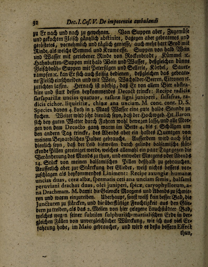 ja Dec. /. Caf. V. De impotentia atnbulandi _mmm0m | - - - - - _ - I ..... ■ — ' ' ‘ ? m na# unt) na# ju gemeinen. <*8011 ©«pp«« aber, Sugemufe unD geEo#ten ^leif# gänpli# abftinire, bagegen aber gebratenes unb gerbltefeS, »ornebmli#ur.btägli#genicffc, auchmehrhart95robn>it «Xinbe, als »ei#e Semmel unb Ätume ejfe. Suppen »on halb <3Bem «nt> ^BaiTer mit genebene« Stinbe »on JKocfenbrobt, Hummel tc. ÄofmbuttemSuppen mithalb9ffie»n unb Raffet, Dergleichen bunne Sleif#brüh= ©uPPetl mit ^eterftlgen unb Sellerie, Äbrbel, Sauet* tampfenje. EanSr au# fleißig bebienen, beßglei#en baS gebcate» ne Steif# einfdjneiben unbrnit fjßein, cBad&olöer-iSeeren, Sitronen ?c. Juristen laffen. -fjerna# ift notbig, baß Sc ton allem Sßier abftra- hiceunb flatt beffen bepEommenbes Decod teinefe: Recipe radicu farfaparillz uncias quatuor, rafurz ligrvi juniperi, faflafras, ra- dicis cichor. liquiritiz, chitjz ana uaciam. M conc. cont. D. S. Species bauen 4.gotf> in j.«9laaß <2Bajfer eine gute halbe Stunöe j« foepen. ^Beiter »irb («he bienli# fepn,baß bet #o#»geb..£)e. Baron bep guten •üBettec bur# fahren motd bewegen lafie, unb alle SSJloe* gen »on bem Decodo ganfe »arm im ®ette 4. bis j. ©#algen um Ben anbecn ‘jag ttinefe, bes SlbenbS aber ein halbes ßtuentgen »on »einem 25ejoarbif#en Quitte« gebrauche. SluftetDem »irb auch fef>c Dienlich fepn, baß ber £eib bisweilen bur# gelinbe balfamifc&e fidc« efenbe Rillen geteiniget werbe, welches aHemahl ein paar‘jage gegen Die qßetünberung beS fDlonbS ju tbun, unb entweber Borgens ober Slbenb« 14. Stücf ton meinen balfamif#en Rillen beßpalb ju gebrauchen. Sleufferli# aber jut Stdrcfung ber ©lieber, weiß nichts beflerS »or* jufchlagen aiS bepEommenbeS Liniment: Recipe axungiz humanz uncias duas, cerz albz, fpermatis cetiana unciam femis, balfami peruviani drachas duas, olei juniperi, fpicz, caryophyllorum,«- naDrachmam. M.bamif bie ©elencfe SRorgens unD2lbenbSjuf#mte* ren unb »arm einjureiben. Überhaupt, fonfi weiß Eein beffer Q3ab, bie Junduten ju jldrcfen, unb bieübetßüßige $eu#tigEeit aus ben @lie« Dem ju treiben, als bas 2. feilen »on hier gelegene 8au#fidDter SBab, »eliheö weg» feiner fubtilen fulphurifch*marrialifcben (£tbe in Der* gleichen 'gdllen bon un»ergtei#licber <2Bttrefung, »ie i# aus »iel Sc* fabning habe* im Maio gebrauchet, unb wirb es bejlo beffecnEffed ' ' w ' thun, -r