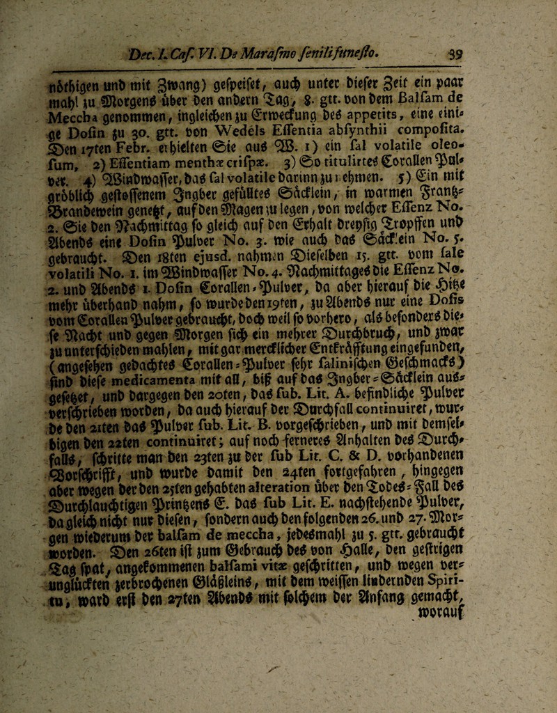 jmmi—1 ■' 1  r '  11 - - • - - v n&fhigen unb mit 3wang) gefpeifet, auch unter biefec Seit ein paar mai)l ju fBlorgen# öber t>en anbern ‘Jag, 8- gtt. non bem ßaifam de Meccba genommen, ingleic&enju grwecfung be# appetits, eine eini« ge Dofin ju 30. gtt. non Wedels Effentia abfynthii compofita. S>en i7ten Febr. erhielten ©ie au# <2B. 1) ein fal volatile oleo- fum, 2} Efientiam menthaecrifpae. 3) @0 titulirte# (Zotallen ^al* net. 4) ‘Sßinbwaffer, ba# fal volatile barinnjurehmen. 5) (Ein mit gröblich gefioffenem 3ngber gefülltes? ©öcflem ,• in warmen ^ranfc* Sömnbetnetn genest, aufben®agenjti legen,non welcher Eilenz No. 2. ©ie ben Nachmittag fo gleich auf Den (Erhalt bcepfig Stopften unb Slbenb# eine Dofin Aulner No. 3. »nie auch ba# ©acflein No. y. gebraucht. SQen igten ejnsd. nahmen SMefelben 15. gtt. nom fale volatili No. 1. im <2Binbroaffet No. 4.Nad)mittage#Die EflenzN®. 2. unb Slbenb# 1. Dofin €oraflen>^ulm, ba aber hierauf bie <m« mehr öbethanb nahm, fo würbebenoten, juSlbenbö nur eine Dofis nom SotaUen ^ulnec gebraust, boefe weil fo norbero, al# befonöer# ote* fe Nacht unb gegen ©lorgen fidh ein mehrer ©utebbrueb, unb }Wac ju nnterfchieben mahlen, mit gar mercf liehet (Zntfröfftung eingefunben, (angefehen gebaute* CoraDen 5 ^utoer fef>t fa-lmife&en ©efehmaef#) finb biefe medicamenta mit aB, bif? auf ba# 3ngber*@ftcflein au#* gefehet, unb bargegen ben 2oten, ba# fub. Lit. A. befinöliche ^ulner nerfebrieben worben, ba auch hierauf ber ©urchfall continuiret, wur« beben 2iten ba# ^ulner fub. Lit. B. norgefc&rieben, unb mit bemfel» bigen ben 22ten continuiret; auf noch fernere# Inhalten be# ©urch* fall#, fchritte man ben 23ten jttber fub Lit. C. & D. nothanbenen Eßorfdhtifft, unb würbe bamit ben 24tenc fottgefabten, hingegen aber wegen bet ben 2jfen gehabten alteration öber ben <£obe#* §all be# ©utchlauchtigen ^>rinhen# (E. ba# fub Lit. E. nacbffcbenbe ^uloer, - bagieuhnU&t nut btefen, fonbern auch benfolgenben 26.unb 27.^0^ gen wieberum bet balfam de meccba, jebeömahl ju 5. gtt. gebraucht worben. SÖen 26ten ijt jurn ©ebrauch be# non <£aHe, ben gefirigen Uag fpat, angenommenen balfami vitx gefchtitten, unb wegen per? anglöcften jerbrochenen ©Idjjlem#, mit bem weiften linbernben Spiri- tu, warb etß ben 27t«n Sibeub# mit folgern bet Anfang gemalt, worauf l