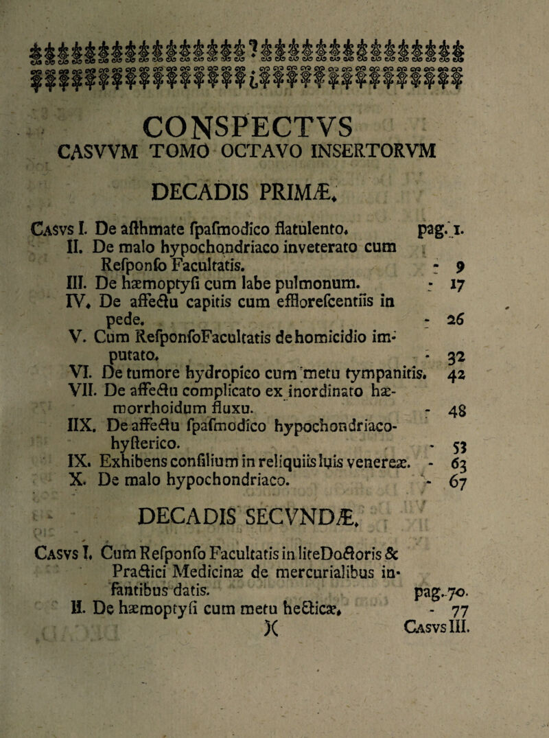 64 tsa ca5 CONSPECTVS CASVVM TOMO OCTAVO INSERTORVM ^ V DECADIS PRIM/E. Casvs I. De afthmate fpafmodico flatulento, pag.i. II. De tnalo hypochondriaco inveterato cum Refponfo Facultatis. - 9 III. De haemoptyfi cum labe pulmonum. - 17 IV. De affe&u capitis cum efflorefcentfis in pede. - 26 V. Cum RefponfoFacultatis dehomicidio im- putato. - 32 VI. De tumore hydropico cum metu fympanitis. 42 VII. De affeöu complicato ex inordinsto ha:- ruorrhoidum fluxu. - 48 IIX. De affe(3u fpafmodico hypochondriaco- hyßerico. , -53 IX. ExhibensconfiliuminreÜquiisluis venerese. - 63 X. De malo hypochondriaco. V 67 DECADIS SECVNM, Casvs I, Cum Refponfo Facultatis in liteDofioris Sc Praäici Medicinac de mercurialibus in¬ fantibus datis. pag.70. H. De haemoptyfi cum metu he&icse* - 77 )( Casvs III. . *