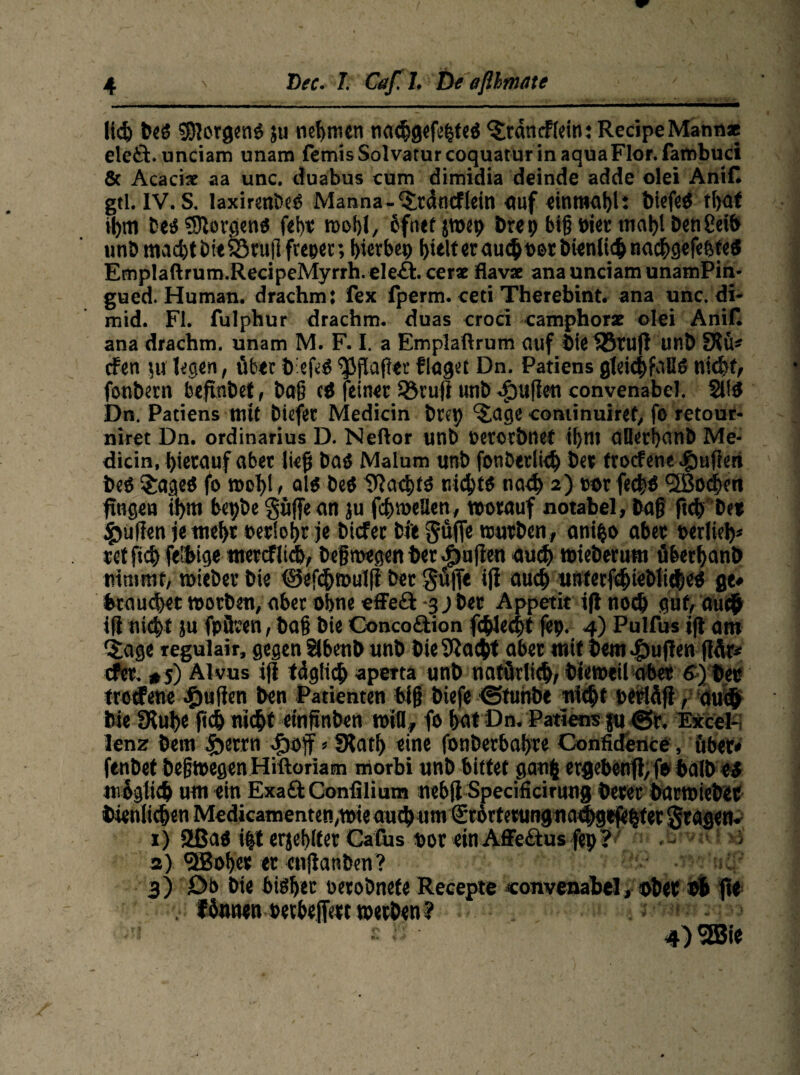 liefe bed borgend ju nehmen naefegefefeted ^rdnrflein: RecipeMannx eletl. unciam unam femis Solvaturcoquatur in aqua Flor, fambuci & Acacix aa unc. duabus cum dimidia deinde adde olei AniC gtl. IV. S. laxirenbed Manna-‘Srdncf lein auf «innwfel: biefed ffeaf ifem bed borgend fei)« roobl, cfnef sroet) Öre9 biß oiec map! Den2ei& unö macfetbieSöruflfreper; bierbep feielt er auefe osr bien liefe naefegefebted Emplaftrum.RecipeMyrrh.ele&.cerx flavx ana unciam unamPin- gued. Human, drachm: fex fperm. ceti Therebint. ana unc. di- mid. Fl. fulphur drachm. duas croci camphorx olei Anili ana drachm. unam M. F. I. a Emplaftrum auf bie fBtuji unö SRü* dfen ju legen, über öefed ^Jjiafier finget Dn. Patiens gleichfalls niefet, fonbem beftnöet, baß cd feiner Söruji unb ^ufien convenabel. 2Ud Dn. Patiens mit öiefee Medicin örep ‘J.age coniinuiref, fo retour- niret Dn. Ordinarius D. Neilor unb »etorbnet ifent oüerfeanb Me- dicin, hierauf aber lief Dad Malum unb fonötrliefe bet troefene #uften beb §aged fo »ofel, alb beb iftacfetd niefetb naefe 2) cor feefed (2Bocfeen fingen ifem bepöe güjfean ju fcfeweUen, worauf notabel, ba§ ftefe bet füllen je mefer oetiofer je biefee btt ^uffe würben , anifeo aber »erliefe* ret fiefe fel&ige merefitefe, begmegen ber $u(ien auefe wteberutn überfeanb nimmt, roieöet bie ©efefemulfi ber gü|Te iji auefe unterfcfeieblitfeeb ge* brauchet worben, aber ohne effeft -3 j ber Appetit iji noch gut, auefe iji niefet ju fpflren, ba§ bie Conco&ion fcfelecfet (ep. 4) Pulfus iji am §age regulair, gegen Slbenb unb bieSiacfet aber mit feem e^ujien flÄr* efer. #5) Alvus iji tdglicfe aperta unb natürlich, bieweilcibet ff) ber trotfene Raffen ben Patienten big biefe Otunbe niefet berläfi, auefe bie IRnfee fiefe niefet etngnben will, fo bat Dn. Patiens ja ©r. Exceb lenz bem fterrn 4boff * SKatfe eine fonberbafere Confidence, über» fenbet begwegenHiftoriam morbi unb bittet ganfe ergebenfi, fo balb U mfeglicfe um ein ExadhConfilium nebji Specificirung berer barwieber bienlicfeenMedkamenten,wieaucbum£t6rfetungnacfegtjefeferlgragen. 1) 2ßad i|t erjefeifer Cafus ®or ein Affedtus fep ? . >i 2) effiofeer er enjianben? 3) Db bie bidfeet oetoönefe Recepte convenabel, ober bfe fte . fönnenpecbefjVtt werben ? 4) SSsie