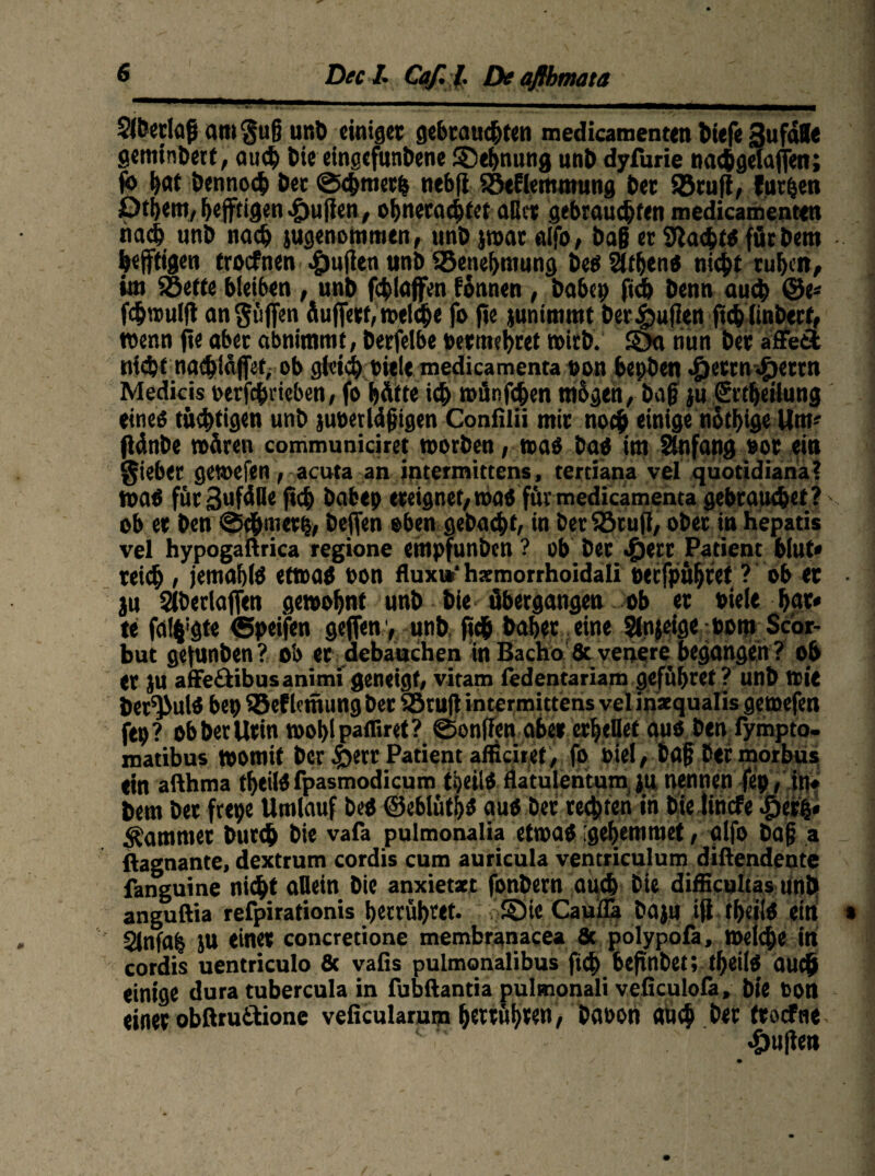 DeelCaf. J. Deafihmata Slbetiafj amgufj unb einiget gebrauchten medicamenten tiefe 3ufaUe geminberf, auch tue eingefunbene Dehnung unb dyfurie nachgelafen; jo bat bennoch bec ©chrnetb nebfi SSeflemmung bet Sßtuft, furzen Pthem, heftigen Julien, ohnetachtet aßet gebrauchten medicamenten nach unb nach jugenommen, unb jwar «Ifo, baß et Sftacfctö fürbem heftigen troefnen Julien unb SSenehmung beei Sttljenö nicht ruhen, im iöeffe bleiben , unb fchlafen fonnen , habet) ftd) benn auch (Be* fchwulf angüfen fiuffett, «»eiche fo fte junimmt ber Julien jücblinbecf, wenn fle aber abnimmt, berfelbe »erreichtet wirb. S5a tiün bet affe£t nicht nachlafet, ob gleich »iele medicamenta »on herben J^etm^jettn Medicis »erfchrieben, fo hätte ich wfinfd&en tnbgen, baß ju Srtheilung eines tüchtigen unb juöerldfjigen Confilii mit noch einige nothige Um* flänbe wären communiciret worben, waö baö im Anfang »or ein Riebet gewefen, acuta an intermittens, tertiana vel quotidiana? waö für 3ufäße jtch babep ereignet, waö für medicamenta gebrauchet? ob et ben ©chmetb, befen eben gebacht, in betSöruft, ober in hepatis vel hypogaftrica regione empfunben ? ob bet «£jetr Patient blut* teich , jemahlö etwas »on fluxi*1 hxmorrhoidali »erfpühtet ? ob et • ju Siberlafen gewohnt unb bie übergangen ob et »iele hat« te falh’gte ©peifen gefen y unb (ich bähet eine Slnjeige »om Scor- but gefunben? ob er debauchen in Bacho & venore begangen ? ob et JU affedibus animi geneigt, vitam fedentariam geführet ? unb Wie ber^ulö be» 93efletnung bet SBruß intermittens vel inxqualis gewefen ftp? obberUtin wohlpafliret? ©onffen abe» erhellet aus ben fympto. matibus womit ber ^>err Patient afficiref, fo »iel, ba§ ber morbus ein afthma theilS fpasmodicum theilS flatulentum ju nennen fep, in« bem bet frepe Umlauf bcS ©eblüths aus ber rechten in bie lincfe |)erfc* Kammer butch bie vafa pulmonalia etwas igehemmet, alfo bajj a . ftagnante, dextrum cordis cum auricula ventriculum diftendente fanguine nid^t aßein bie anxietart fonbern auch bie difficultas unb anguftia refpirationis herrühret. S5ic Caufla baju ijt theilS ein » 2Jnfab JU einet concretione membranacea Sc polypofa, Weiche in cordis uentriculo & vafis pulmonalibus fi<h befütbet; theilö auch einige dura tubercula in fubftantia pulmonali veficulofa, bie »on einer obßru&ione veficularum hettühten, ba»on auch bet ttoefne duften