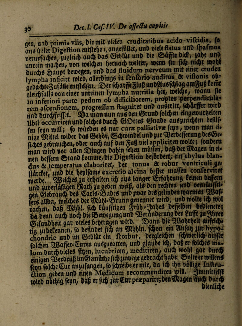 & den, mb primis viis, Die mit Dielen cruditatibus acido-vifcidis, fo au«ü.'letDigeftionent(itf>ei,angefüflet,unö »'«Uflatus unö fpafmos »etutfaßeviugleiß auß Da« ©etlue unD Die ©dfftebtcf, jM«jW{b untein maßen, »on weiten betnaß »etter, mtm fte ftßntßt *obf Duvcbd ftaupt bewegen, unb Da« fluidum nerveum mit einet cruden lympha inficitt Wirb, afletbing« in fenforto audttus flc vtßonis ob* gebaßteSufdlle entfielen. ©et fßatffe'giufjunbSludfßlag nwgufj f°n}* aleißfall« »on einet unreinen lympha nutritia b«*/.»*lßer »nnn jte in inferioti parte pedum ob difficiliorcm, propter perpendiculaj* rem afcenfionem, progrefTum ftagnirtf llttö au$tutt, y&iitffec WtcD anb butßfciffet. ©a man nun au« Den ©tunb folgen etngerour&elten _ Übet occurriten unb folße« burß ©£>«e« ©nabe au«jurißten befltf* fen fenn will; fo würben e« nut cur* palliattv* fepn, wenn man et» niqe «mittel »iber öa«©eb&t,©ß»inbelunbsur<2erbefferungbe«@e* r.ßt« aebraußen, ober auch auf Den $u§ »ieUppliciten »ölte; fonbetn man wirb not allen ©ingen Dabin feben muffen, baff Der ©tagen in ei* nen beffetn ©tanb fomme, Die Digeftion beforDert; ein ehylas blan- dus 6c temperatus elaboritef/ t>CC tonus 8c robur ventriculi gc* ftdccfet, unb Die t>eplfame excretio alvina befiet moffeni confervitet metbe. «Seiße« ju erbalten iß au« langerStfabtung fernen beffetn unb m»ertd§igen Öiatb |u geben weiß, al« Den reßten unb »ernünfftt* oen ©ebtauß De« £atl«^abe« unbjwar De« gehoben »atmen «Saf* fet« aUba, weiße« bet ©tübl*93runtt genennet wirb, unb »ölte iß »ol taßen, Daß mV- flß fünffeigen Srüb^abe« beffelben bebtenete; ba Denn auß noß bieSSewegung unb «BetünberungDer Suffe ju3brer ©efunbbeit gat »iele« betragen witb. ©ann bte «Sabrbett auftiß* tig tubefennen, fo befinbef ftß an «Dibbln- fßon em Slniab iuchypo- Chondrie unb tm ©eblüt ein fcorbut, betgletßen fßwerltß aüffet folßen <2Baffer*£uten au«jutotten, unb glaube iß, baß er folße« ma- lum burßoiele« ft^en, lucubriven, meditiren, auß »obl gar burß einigen <3Jecbtu§ im@emütbe ftß ju»ege gebraßt babt. ©ölte et willen« feon folße £ut anjufangen, fo fßteibe er mir, Da iß ßn totttge Inftru- ftion geben unb einen Medicum recommenditen_»tU. 3mmttfelff »itb nbtbigfepn, baß er ftß iut£ut prxparite;öen©lagenauß burß ' * blenuße