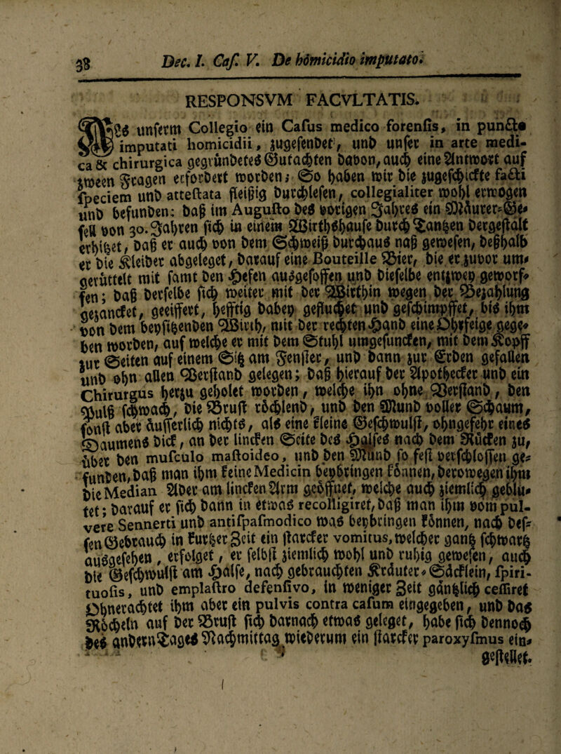 RESPONSVM FACVLTATIS. unfetm Collegio ein Cafus medico forenfis, in pun£U V^Timputati liomicidii, jugefeubet, unb unfet in arte medi- ca& chirurgica gegrunbeteS@utachten Daoon,auci> eineSlntmort auf it»een Etagen eeforbert »otben; @o haben wir bie jugefSicfte fafti fpeciem unb atteftata fleißig burchlefen, collegialiter n)oi)l erwogen unt> befunben; baß im Augufto beS vorigen ..Saferes ein 5öMurer-@e< feU eon 30. Saferen fiefe in einem SßirthShaufe butefe^an|en bergejtält erbifeet, baß et auch eon bem ©chmeiß butchauS naß gewefen, beßfealb er bie Kleiber abgeleget, barauf eine Bouteille 33ier, bie.et jueor um» aernttelt mit famt ben ^)efen ausgefojfen unb biefelbe ent$»ep geteorf» fen; baß berfelbe fiefe »eitet mit ber 'jffiirtbin »egen ber SSejafelung aejancfef, geeifert, heftig habe? geflutet nnb gefcfeimpffet, bis ihm »on bem bepft|enben SBittfe, mit ber rechten .£>anb eine Ohrfeige gege» ben »orbeti, auf »elcbe er mit bem ©tufel umgefuncftn, mit bemÄopf tur ©eiten auf einem ©ife am Sentier, unb bann jut geben gefallen «nb obn allen <28erflanb gelegen; baß hierauf ber Stpotfeccfer unb ein Chirurgus feetju gebotet »orben, »eiche ihn ohne 93erjlanb, ben 9Julß fcfewach, bieiörujt rfecfelenb, «nb ben SJlunb toller ©cfeaum, fonfi aber äußerlich nichts, als eine Steine ©efcfewulfl, ofengefeßr eine« ©aumenS bicf, an bet lincfen ©eite bcS £i}JfeS nach bem SRütfen ju, {iber ben mufeulo maftoideo, unb ben 9)tunb fo fefl »etfcfelcfen ge* funten,baß man ihm feine Mediän bepfettttgen fhnnen, beto»egen ifem bie Median Slbet am lincfenflrm gebffnet, »eiche auch jiemlicfe geblu« tef barauf er fich bann in etwas recoliigiref, baß man ihm oom pul¬ vere Sennerti unb antifpafmodico »as bepbeingen fonnen, nach bef* fenöebtaucfe in Curl et Seit ein |tarcfer vomitus, »eichet ganfe fch»at| ausaefehen, erfolget, er felbft jiemlich »ohl unb ruhig gewefen, auefe bie (Mch»ulfi am ijaife, nach gebrausten trauter «©äcFlem, fpiri- tuofis, unb emplaftro defrnfivo, in »eniger Seit gdn|liS ceffiret Obneracfetet ihm ober ein pulvis contra cafum eingegeben, unb bas «K&cfeetn auf ber 85ruft liefe batnaefe «t»as geleget, habe ftch benno$ bes anfeern$ages ^aefemütag »ieberum ein (larcfcr paroxyfmus eia* •* i a : c* gefteBet. .. i