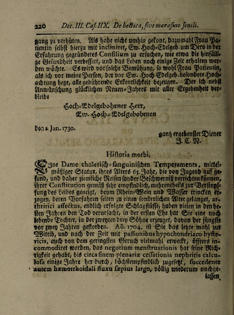 02Ö Dec.IlI. Caf.IIX. De heßka,ßve mttrajmo finili. gang ju serhüten. 211 ö habe nicht umhin gefönt, bajumablStau ^a» tientin felbfl hierzu mit indmiref, (En>.<^och>(Ebelgcb.um!&ir&inbet Erfahrung gegrünbete« Confilium ju erfuchen, wie etwa Die binfäfli* ge ©efunbheit setbeff«f, unD Da« Sehen noch einige Seit erhalten wer« Den mochte. £«tsirD soefokbe S5emüf)ung, fo t»ohI§rau Patientin, af« ich oot meine $3etfon, Der sor <£t». 4boch(£belgeb.befonbere.f)Ocb* Achtung hege, alle gebftbretVbc (jfrfentlichfeit bejeugen. £)et ich nebft Slnrcünfchung glücflicfcen SReuen* Wahres mit «Her (Ergebenheit bet* bleib« ^o^^Delgebo^cttet: ■$>(&, Slu>. ^oc^stSOelgebohrnert Don »-Jan. 1730. gan| ergebender dienet 3. €.9?. Hiftoria merbi. '3ne Dame eha!erifcb*faiiguinif(ben Temperaments, mittel* _ i mafjiger ©tatur, ihre« 2iiter« ej.^aljr, Die bon Sugenb auf ge* funb, unD Daher stemiiehe Steifen fonbet^efchtsernifj bereichten Fonnen, ihrer Conßitution ge mag febr etnpftnDlidj, niehrentbeif« jirt c2ßerffot>f- fungbe« Seiber geneigt, bepm 0lbeins(3Bein unD 'SBafjet tttnefen et» jogen, beven Qjorfahren feiten tu einen fenbeclichen Stltecgelangef, ar- tliritici affeilus, enölid) erfolgte ©djlagflüfie, haben Sielen in Denbe» flen fahren Den ‘Sob oerurfacht, in Dererflen Ehr hat ©ie eine noch iebenbe fochtet, in Der ätschten brep ©bfne erzeuget, Dason Der jfmgfle sor jmep Saht«« geflotben. Aö. 1704. itf ©ie Da« lebte mahl me *JBittfb, unD na<h Der Seit mit patrionibushypochondnaco-hyfte- Ticis, amJh son Dem geringllen ©erueb eielmöhl ewecFf, bfftero in. commodiret »OtDen, Da« negotium menftruationis hat feine SKtdj* •figfeif gehabt, 6t« circa finem plenariae ceflationis nephritis calcu- lofa einige 3iahre her Durch, bochßempjinblith jugef^t, fuccedente *Htem hsenaorrhoidali fluxu ßepius largo, poHig tOtcDetum nad)ge« * ; / laffen.