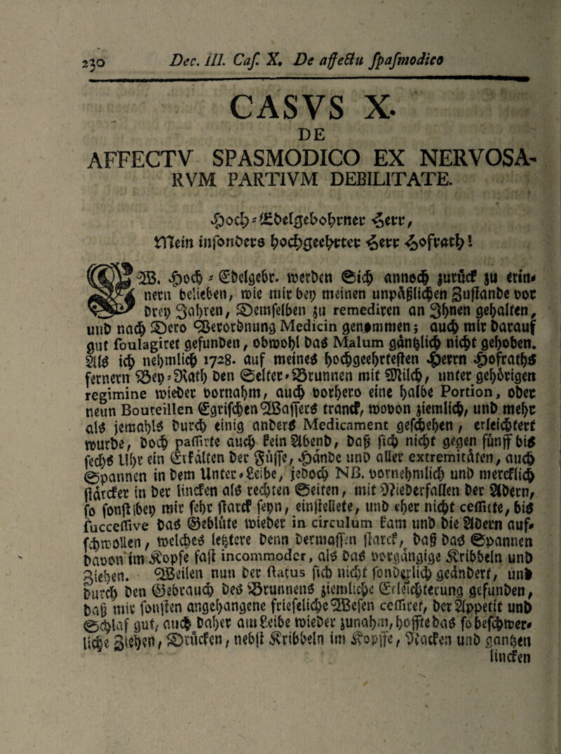 CASVS X. DE AFFECTV SPASMODICO EX NERVOSA- RVM PARTIVM DEBILITATE. Sjod)*ifibetgebofanec ijetx, tTtein infonbers fadEjgeefatec ^,evv ! @&ety<fa* merben ©ich dnne$ jutöcF ju «itu neru belieben, rcie mit bet) meinen unpäßlichen guflanbc bor H-Sk' Dm; Safaen, SDemfelbcn ju remediren an 3faen gehalten, iiuD nad) S>ro CBerorbnung Medicin genommen; auch mit Darauf gut foulagiret gcfunDen, obroofa Da« Malum gani&licb nic^t gefaben. 2üö ich nei)tnli(§ 1728. auf meine« fadjgeefafefien «§>errn £ofratfa fernem Söep’SIatl) Den ©eitet >S3runnen mit SJIilcb, unter gefatigen regimine roiebet bornafan, auch borfaro eine fal6e Portion, ober neun Bouteillen €grif(|en<3ßaffer« trantf, wobon }iemlicb, unD mefa a!« jemafa« Durch einig anber« Medicament gefefafan, erleichtert mürbe; Doch paffirte auch ?etn2lbenb, Daß ft$ niefa gegen funjfbi« fedfa Ufa ein gtfdtten Der giijfe, JödnDc unD aller extremiteifen, auch ©pannen in Dem Unter«Selbe, jeDocft Nß. bornefaiiidj uni) merefiieh larcfer in Der Uncfen al« rechten ©eiten, mit Weberfallen bet SJbern, b fonßibet) mir fefa flattf fepn, ein|Mete, unb efat nicht ceflUte,biö 'ucceffive Da« ©eblüfe mieber in circulum fam unb bieSIDern auf» fcbmoüen, »eiche« lefaere Denn Dermaßen fiarcf, bajjba« ©pannen Daoonim Äepfe faß incornmoder, ai« Da« bbrgdngige dribbeln unb Aiefan. ^Beilen nun Der flatus ftcb nicht fonD^lich gednberf, uni burcl) ben ©ebrauch De« iörunnen« jiemlicfa Srleichterung gefunben, Daß mir fonjien angefangenc friefeliche'2Bcfen cefliref, Der Appetit unb 0c^iaf gut, anc| bafar am Seite »ieDer junafan, fajfte ba« fe befchmer* lic|e Stefan, S)rticfen, nebfi dribbeln im ^opjfe/tflatfen unb ganzen linden