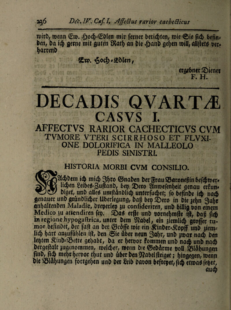 rcitb, wenn €tv>. £»o<b=(£öien mir ferner beriefen, mie ©ie (ich befim öen, Da ic& gerne mit guten EKatf) an Die £anb geilen will, aüftets »er* barrenD l&w. ^oc^ofMen, ergebner ©iener F. H. ' ' -*■ ■ '* , ' ■ ■' * i : '-a-—— 1—■—-- - ..---- -T - ... '''• ■ DECADIS QVART^ CASVS I. AFFECTVS RARIOR CACHECTICVS CVM TVMORE VTERI SCIRRHOSO ET FLVXI- ONE DOLORIFICA IN MALLEOLO PEDIS SINISTRI. __ HISTORIA MORBI CVM CONSILIO. W©^2ld&bem idb mich 3bro ©naben Der$rau93aronefjtnbefc&n>er« wt “*en £ei6eö-3u(tanö, bet). ©ero Stnroefenheit genau erfun« Diget, unb alles umflänbltcb unterfinget; fo beftnbe i$ na# genauer unb grünblicber Überlegung, Dag bep ©ero in Die jei)n Qahr anhalfenben Maladie, brepetiep ju confideriren, unb billig pon etnem Medico ju attendiren fep. ©a$ etjje unb porneljmffe ift, Dag ft# in regioaeJhypogaftrica, unter Dem 9tobel, ein jiemlidj großer tu- mor beftnbet, Der fajt an ber ©röfie roie ein ^inber-Äopff unb jtem* lieb hart att jufublen iß, Den Sie über neun 3al)r, unb jmar na# Den lebten ÄinD-^Sette gehabt, Da er &ert>or Fornmen unb nach unb nach bergeßalt jugenommen, welcher, wenn Die ©ebürme pon SBläbungen |tnb, ft# mepr becüoc thutunb über Den 9?abel (leiget; hingegen, wenn Die iölühungen fortgehen unb Der ßeib Daoon befrepet/ ft# etwas fe&et, auch
