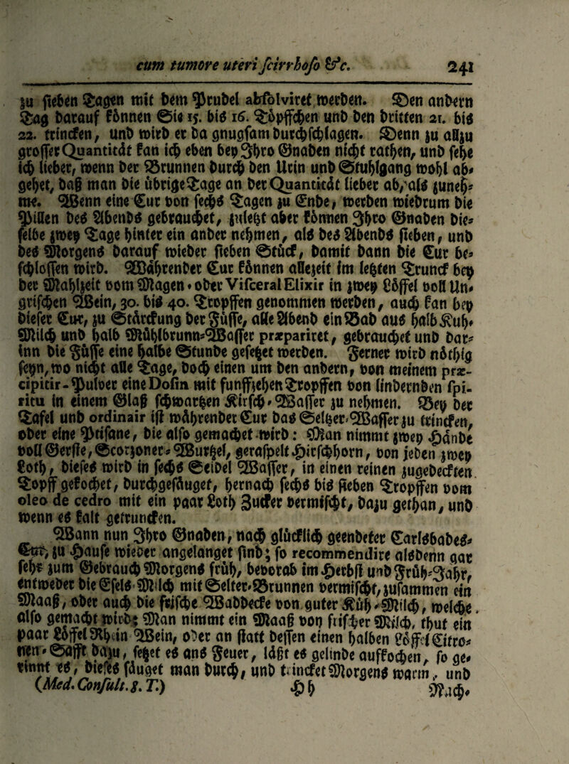 Su jteben £agen mi( bem Trubel afcfblviret »erben, ©en anbetn $ag batauf f&nnen ©te ij. biä ns. Köpfchen unb Den Dritten 21. bis 22. frmefen, unb »irb ec ba gnugfam Durchfchlagcn. £)enn su aBsu groffarQuamität fan ich eben bepShta ©naben nicht tathen, unb fe&e ich liebet/ wenn bet fötunnen butch Den Ucin unb ©tuhlgang wohl ab« gehet, baß man bie übrige$age an bet Quantität lieber ab,a(ö june$« me. ‘•Kenn eine Cut bon ftfyi §agen su Cnbe, »erben »t'ebrum bie Rillen Deö Sibenßö gebrauchet, juleht aber tonnen 3hto ©naben bie» felbe jroep ‘Jage hinter ein anber nehmen, alö beö Slbenbö jteben, unb beo SÜlorgenö barauf »ieber fteben ©tücf, bamif bann bie Cur be» fchlofTen »irb. 983ähtenbet Cut fbnnen aHejeif im lebten 'Jruncf bq> bec ajlahlseit rot» Silagen • ober Vifceral Elixir in jroep Süffel oeH Un» grifchen ‘äßein, 30. biö 40. ‘Jcepffen genommen »erben, auch tan bep btelet Cut, su ©tättfung ber Suffe, aHeSlbenb ein ®ab au6 hnib^uh» ffllileh unb halb 9ftüb(brunn*<3Ba(fec prxpariret, gebrauchet unb bar» inn bie ‘güffe eine halbe ©tunbe gefegt »erben, ferner »irb nfithig fepn,»o nicht alle j:age, Doch einen um ben anbern, »on meinem prz- cipidr-^uloer eineDofin mit fünffachen Jropffen pon linbernben fpi- ritu in einem ©laß fehwatfcen Äirfdj« <2ßafier su nehmen, ©ep Der CJafel unb ordinair ifi »ährenbet Cur baö ©elper<5S5affer su trinefen, ober eine 9>tifane, bie alfo gern achet wirb: «Oian nimmt j»ep Ädnbe Poll©erfie, ©corjoner* <2Bu%l, gerafpelt^)icfchhorn, oon jeben j»cb «oth/ biefeO »irb in fedje ©eibel <3B3affcc, in einen reinen jugebeeften Sopjf gefodhef, butebgefäugef, hernach fech« biö Reben tropfen Pom oleo de cedro mit ein paar ßoth B«tfer Permifcht, basn aethan, unb wenn eö falt getrunefen. SBann nun 3hto ©naben, nach glücflich geenbeter Carlöbabeö» %t>ju #aufe »ieber angelanget ftnb; fo recommendire alöbenn gar fehr sum ©ebrauch SHorgenö früh, beperab imfierbfi unb jfrüh^abr. enfweber bieCfelöSJJWch mit ©eitet«SSrunnen permifcht, sufammen ein SStaaß, ober auch bie frifche (3ßabbecfe pon guter d?üh«S)Wdb, »eiche fllfo gemacht »leb? 0lan nimmt ein SJlaaß pon ftifher «fötJcb, rhut ein paar gofelSHhvin ’üBein, ober an jiatt beffen einen halben ScifaiCifro» neu«©afft baju, fe§et eö anö geuer, läßt e« gelinbe auffoien, fo ae* t,n5lw^/J,lcLc*5 t*1®** wan Mb tincfet borgen* »mm, unb (Med.Confult.g. T.) £h Waf,