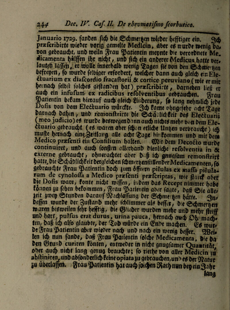 Januario 1729. fanden fidj bie ©chmerfeen toieber ^efftigct «in. 3$ pracfcribirte wieöer botig gemelte Medlcin, «bet eO würbe wenig Do, »on gebraust, unb weiln grau Patientin meinte bte berorbnefe Me. dicamenta Riffen % fließt, unb fich ein «nberer Medicus hotte »et* laufen lafleh,: et »olle innerhalb wenig Sagen fie Don ben ©Arne' feen befrepen, fo würbe felbiger erforbert, weichet bann auch gleich ein Ele- ctuarium ex diafcordio fracaftorii & cortice peruviano (wie er mit hetnach felbjl folcheS gejlanben hat) prsefcribirte, barneben ließ et auch ein infufbm ex radicibus refolventibus gebrauchen. §rau ^atientin hefam hierauf auch gleich Siuberung, fo lang nehmltch icbe i)ofis non bem Eletfuario wörcfte. 3d) Potne obngefehr acht Sage bötnach bahm, unb remonftrirte bie ©chalicbPeit beb Eleäuarii (meo judicio)e« würbe betfroegenbmn auch nid>rö mehr t). -n betn Ele- ttuano gebraucht (eö waren aber fch n etliche Unfeen oerbrauc&r) ich mufte hernach ein^geiflang aüe acht Sage hir Pommen unb mit bem Medico prsefenti ein Confilium halten. 9D?it bem Deco&o würbe continuiref, unb auch fonjfen Ollethanb bien liehe refolventia in & externe gebraucht; ohnerachfet aber b {j ich gnugfam remonftrirt hatte, bie ©chäblichfeit betgleichen fthmerfeenltiDenberMedicamenten, fo gebrauchte grau «Patientin hoch jum bfftern pilulas ex maflä pijula- rum de cynolofla a Medico prsefenti prseferiptas, wie jfarcf aber bie Dofis wäre, Ponte nicht Wiffen, inbem baö Recept nimmer habe fonnen ju feben bePommen, grau «Patientin aber Tagte, bgß ©je aBe# jeit imt) ©tunben barauf «ftacbtajTung her @chme- feen hatte. Qn* helfen würbe bet Suflanb mehr fcblimmer alt« beffa, b e ©chmereen waren btöweilen fehr heftig» bie ©lieber würben mehr ur,b mehr Reiff unb hart, pulfus erat durus, urina pauca, hernach auch öh mach» ten, baß ich alfo glaubte, ber Sob würbe ein (Jnii« maßen. Qg wur» b< grau Patientin aber wieber nach unb nach ein wenig beffer. gSBei» ten ich nun fanbe, baß 'grau Patientin folße Medicamenta, b>e bo ben@rur.b curiren Fönten, entmeber in nicht gnugfamer Quaatitüt ober auch nicht lang genug brauchte; fo riethe 00h aBer Medicin »u abfliniren, unb abfonOtrlicb Peine opiata ju gebrauchen,uni eg bet «JJafuc ju übetlaffen. grau Patientin t>at auch ioic|en 9iath nun begeinSaht lang