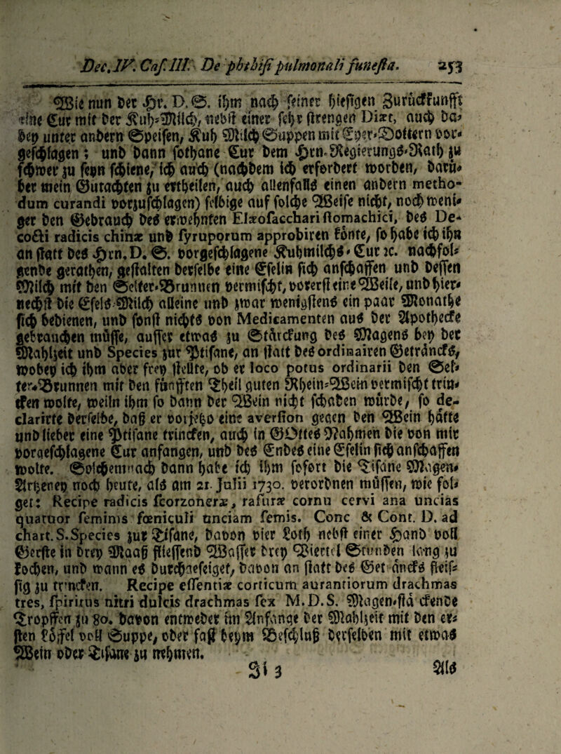 <2Bie nun »et £r. D. if>m na# feinet feepgen Burücffunfft «fee gut mit »er 5?uf)*3Jlil#, uebP einet fdjr Prengen Diart, au# Da» btp unter andern ©pcifen, Äuj) ©Jti# ©tippen mit gper*£)oft«rn oor* gefcfciagen ; und dann fotbane gut dem #rn.fXegtening«<3Jatb ju fefjmer ju fepn fcbiene, idj au# (nachdem i# erfordert morden, dacü« der mein ©uta#len jtt mbeilen, au# allenfall« einen andern metho- dum curandi oocjufcbiagcn) fcibige auf fol#e <3ßei(c ni#t, no# ment» get den ©cbrau# de« erioernten Elseoläcchari flomachici, de« De* cofti radicis chiinae und fyruporum approbiren fönte, fo fyabc i# #8 ön patt de« Jprn. D. ©. oorgef#lagene Äubmit#« < gut ic. na#fo(* gende geraden, gehalten detfelbe eine gfelin fi# anf#ajfen und dejjen ©Jil# mit den ©dfet«S8rumien t>crmif#f, ooterfl eine <2Beiie, und f>ier* ne#!t die gfelö ©Jtl# alleine und jrcar menigPen« ein paar 351ena#e fi# bedienen, und fonP ni#t« non Medicamenten au« der Slpotbecfe geferaH#en muffe, auffet etwa« ju ©türcfüng de« ©Jagen« den bet ©ialpjeit und Species jur ^Jtifane, an patt de« ordinären ©etvdncf«, Wobei) i# fern aber ftep pellte, ob et loco potus ordinär» den @ef» teodStunnen mit den fünften $i>eil guten ERbdmSfSetn oermif#t tritt« tFett molfe, meiln ibm fo dann der t2Bein nic^t fügten würde/ fo de- darirte derselbe, daß er eoijefjo eine averfion gegen den SöJein batte und lieber eine $}tifane trinefen, au# in ©Otte« 9?af)men die oon mit porgef#lagene gut anfangen, und de« gndeö eine gfelinft# anfcfeaffen motte. ©p1#enftia# dann habt t# i!)m fofert die ferne ©Jagen* Sirbettep noeb beute, alö am :i Jalii 1730. oerordnen mäffen, mie fol» get: Recipe radicis fcorzonerae, rafurse cornu cervi ana uncias tjüatuor femims feniculi nnciam femis. Conc & Cont. D. ad chart.S.Species jut?ifane, dopen oier £otf> nebP einer £>and ooB ©erfte in »rep ©laafj pieflend 'üBaffet dtep Viertel Stunden laug tu fo#en, und wann eö dut#aefeigef/ dabon an Patt de« ©et an cf« Reif; pg ju trmefen. Recipe eflentiee corticum aurantiorum drathmas tres, fpirinis nitri duicis drachmas fex M.D.S. ©Jagemfia efende ^ropflfen su go. daoon entweder im Anfänge der ©Jabljeit mit den et* Ren l'ofe! ocö öuppe, oder faß bepm SM#lujj derfelben mit etwa« $Bem oder $ifanejti nehmest, ^ - Si 3 Sit« /