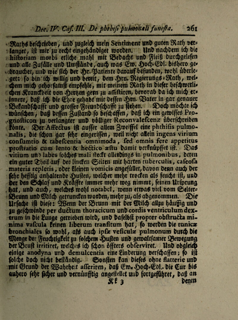 «Harh* befchrieben, unb juglei# mein Sentiment »nt) guten Suitf) »et? langet, iß mit ju recht etngehdnbiget worben. Unb nach&em id) bie hiftoriam morbi etliche ma{ji mit SBebacht unb $ieiß Dutc&gelefen unb aBc Zufälle unb Umßanbe, auch mag ®». «öoch-tSbl. bi^hevo ge* . brauchet, unb mieftch bet #r. sjjatiente Darauf befunben, »ei)i tiberle« . get: fo bmu& »iUtg unb bete»/ bem dptn. SKegierung* > SKatf), wel* cjjeiti mich gehotfamß empfehle, mit meinem 3tatf> in Diefec befcbwetli* eben Äranrf&eif ton Serien getn ju afliftiren, betorab Da ich mich et* innere, baß ich bie @>re gehabt mit Deffen «f)tn- Söater in gar genauer S5eEanÖfi$aft unb großer greunbfchaßt ju fiefjen. ©och mochte ich toünfcben, baß beßen gußanb fo belaßen, baß ich ein gewißeö Pro- .gnofticon )u »erlangter unb Billiget Reconvalefcenz uberfchreibet» fbnte. ©et Affedus tfl außer allem Stceiffel eine phthifis pulmo- nalis, bie fdwn gar fehr eingetißen, weil nicht aBeiningens virium confumtio 8t tabeücentia omnimoda, fed omnis fere appetitus proftratio cum lento 8t he&ico seftu bamit »erfnüpßet iß. ©a* vitium un? labes folche* mali ftecft allerbing» in pulmonibus, bereu ein guter ^oeil auf ber lincfen ©eiten mit harten tuberculis, cafeofa materia repletis, ober deinen vomicis angefüllef,ba»on benn auch bet fehr befftig an(>altenbe Außen, welcher mef>r trecfen als feucht iß, unb ber ben ©chiaf unb Äraßte immer mehr »eg nimmt, feinen Utfprung hat, unb auch, »eiche* wohl notabel, »enn etwa* t>tel 00m ©eitet« SBrunn unbüßilch getrunefen»otben, mehrju,al*abgenommen, ©ie Urfache iß biefe: <2Benn ber SSrunn mit bet SJlilch aßju häufig unb }u gefdhwinbe per dudum tboracicum unb cordis ventriculum dex- trum in bie £unge getrieben wirb, unb bafelbß propter obftruda mi¬ nima vafeula feinen liberum tranfitum hat, fo werben bie tunicx bronchiales (0 wohl, af* auch ipf* veficulx pulmonum but(h bie Sßenge ber geuchtigfeit ju foichem Jpußen unb gewaltfatner Bewegung bet «ruß irritiret, welq>e* ich f<hon bßter* obferviret. Unb obglei# einige anodyna unb demulcentia eine Anbetung »erlchaßen; fo iß fblehe hoch nicht DeßSnbig. ©onßen fan biefe* ohne flatterie unb mit ©runb ber 2ßahrheit afleriren, baß €»« .£>och»€öf.. bie €ur bi* a»h«*> Wß ft<h« unb »eroünßtig angeßedet unb fottgeföhret, baß an 3 bene»