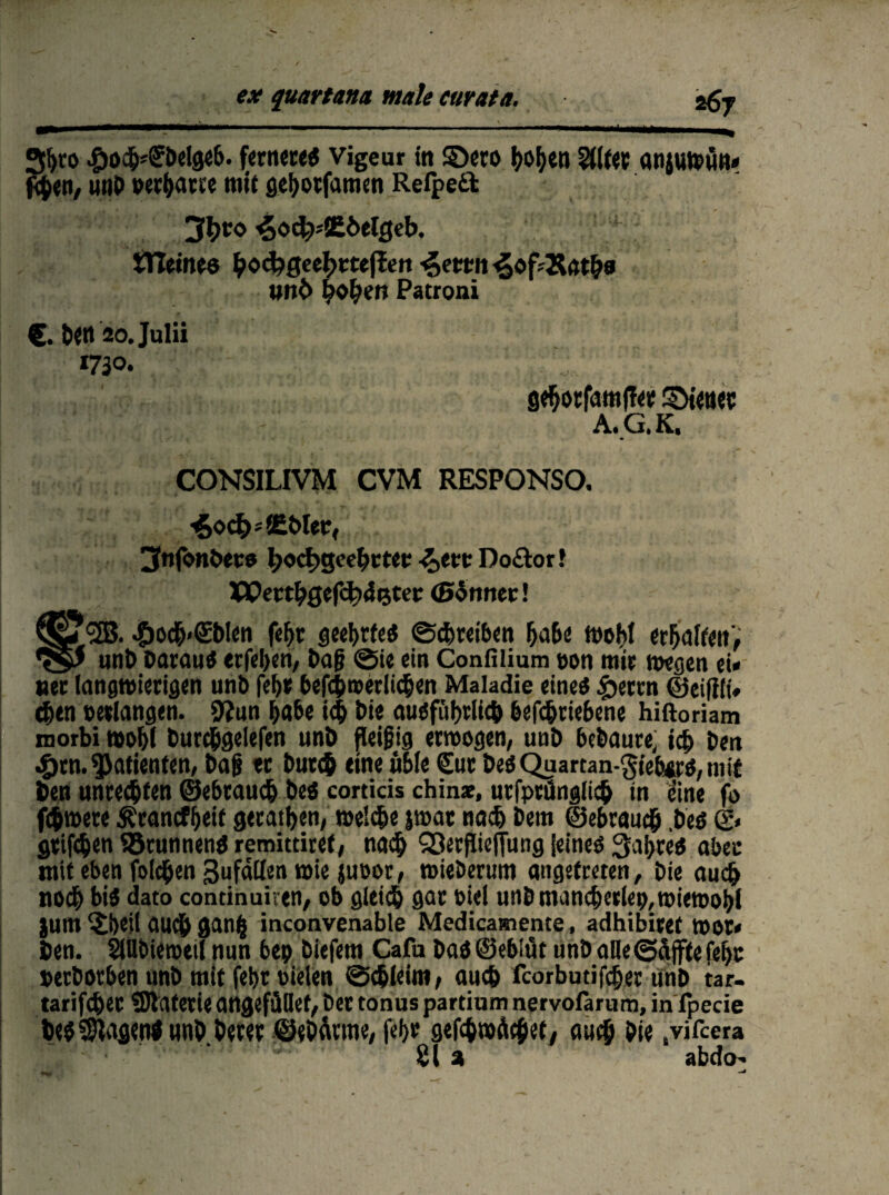 JJffyro beigeb. fernere^ vigeur in £)ero f?of>en Eiltet anjwwwn* ten, unb »erbaue mit gefyotfamen Refpeft 3^co ^oct^SEÖetgeb, * iTlemee ffotkQetfymften ^ettn ^of'&at&a wnb hoffen Patroni €• b«tt 2o.JuIii 1730. I gefjorfamffet SDieuet A.G.K. CONSILIVM CVM RESPONSO. ■£oc&*8M>I«r, jSnjbnbecs l>od)gcet)ttet: -&eet Do£tor! XQettfyQtftyfetev (Sinnet! 2B. $ocb<(£bIen fefjr geehrtes ©Treiben habe Wohl ttfalUni •qP unb Darauf erfeben, baf? ©ie ein Confilium »on mir wegen ei« net langwierigen unb fei)* bef$n>erli<$en Maladie eines £ertn ©eifili» eben »erlangen. 9?un habe i<$ Die ausführlich betriebene hiftoriam motbi wof>l burc&gelefen unb fleifig erwogen, unb bebaute; id) ben •Örn. Patienten, bafj tt bür# eine üble €ur beö Quartan-gtebirS, mit ben unrec&fen ©ebtaud) bes corticis chinae, urfprünglieb in eine fo f$were Ärancfbeif geraden, welche jwat nach bem ©ebraueb .bes g* griffen Brunnens remittitei, nach SSerflieffung Seines Sabres aber mit eben fold&en Sufällen wie juoor, wieberum angefeeten, Die auch noch bis dato continuiren, ob gleiß gar »iei unb manßerlep, wiewohl }unt $i)eil au$ gan| inconvenable Medicamente, adhibitef WO*« ben. SlUbieroeil nun bep biefem Cafu bas ©eblüt unb alle ©äffte fei)t »erbotben unb mit febr »ielen ©ßleim, auch fcorbutifdjer unb tar- tarifebet Materie angefütiet, bet tonus partium nervofarum, in fpecie besagen! unb.Öerer ©ebärme, fei)t gefßrodcfiet, auß Die .vifeera 21 % abdo-