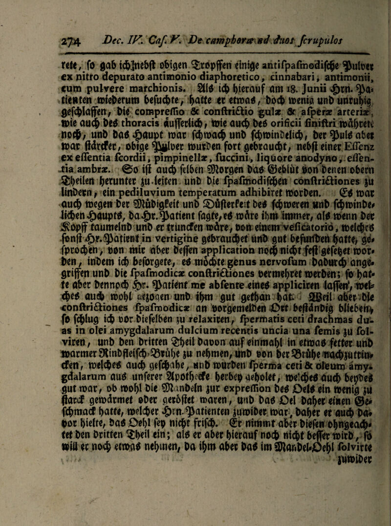 fett, fo gab idj'inebft obigen ‘Jtopffen einige antifpafmodifche Pulper ex nitro depurato antitnonio diaphoretico, cinnabari, antimonii, cum pulvere marchionis. 2113 ich hierauf am 18. Junii ^)tn. tienten roieberum befucbfe, hatte er etwas, hoch wenig unb unruhig gefd)Iajfen> bie compreflio & conftri&io gulz & afperz arteriz, wie auch beö thoracis «uferitcb, wie auch bes oriücii finiftri währet»; noch, unb tat.fpaupf mar fchwach unb fchwintelicb, ber ^uis aber war flärtfer, obige $J#toer würben fort gebraucht, nebfl einer Eflenz ex eflentia fcordii, pimpinellz, fuccini, liquore anodyno, eflen- .tia ambrz. @o ifi auch fdben borgen bas ©ebiiit non benen ober« ^heilen herunter ju • leiten unb bie rpafmodifchen conftri&iones ju linbern, ein pediluvium temperatum adhibiret worben. (£S war auch wegen ber SDlubigfeit unb ©üflerfeit bes ferneren unb fchwinbe* liehen Haupts, ba^)r.Patient fügte,eO wäre ihm immer, als wenn ber Sopff taumelnb unb er trunefen wäre, oon einem velicatoriö, welches fbnfl Jjr.fjiatient in vertigine gebrauchet unb gut befuttben hatte, ge« fprochen, non mir aber beflfen application nochnicht fefi gefefcet wor* ben, inbem ich beforgete, es mochte genus nervofum baburch ange» griffen unb bie fpafmodicz conftriöiones permehret werben; fo hat* te aber bennpeh |>r. Patient me abfente eines appliciren laffen’, wet <hes aud> wohl eejoqen unb ihm gut gethan hat. 2ßeil ober bie conftriftiones fpafmodicz an ootgemelben £>xt befidnbig blieben, fo fdhiug ich nor biefefben ui relaxiten, fpermatis ceti drachmas du> as in olei amygdalarum dulcium recentis uncia una femis jti fol- viren, unb ben britten ®beil baoon auf einmahl in etwas fetter unb warmer 9linbfleif<h>93tühe ju nehmen, unb non ber lörühenachju trim¬ eren, welches auch gtfehahe, unb würben fperma ceti & oleum amy. gdalarum aus unferer 2lpotf) (#e herbe# gebolet, welches auch bepöeS gut war, ob wohl bie SSJlanbeln jur expreflion bes DelS ein wenig ju flaccf gewdrmet ober gerbflet waren, unb bas Del baffer einen @e» fehmaef hatte, welcher «£>rn. Patienten jumiber war, baher et auch ba* bor hielte, baS 0ef>l fep nicht frifch. €r nimmt aber biefen ohngeach* tet ben britten $beii ein; als er aber hierauf noch nicht befer wirb, fo will er noch etwas nehmen, ba ihm aber baS im 2Raribcl*0ehl foivirte v v ' juwiber