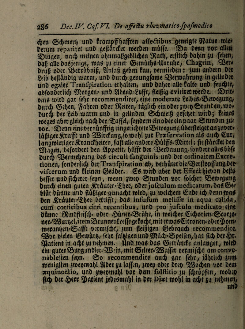 den ©dmerh unt> frampffhafffen affe&ibus geneigte fftatur wie« herum reparivef unt> geffärefet werben muffe, ©a i>enn t>oc alle» gingen, nad meinen VhnmaßgebUden «Kath, erfflid bahin ju fehen, baß alle Dasjenige, was }u einer ©emüthS=Unruhe, Chagrin, Vet« bruß ober Sßettübntß, 2ln(aß geben fan, oetmieben: jum anbetn bet getb beffdnbig warm, unb burd genungfame Verwahrung in gelinbct unb egaler Tranfpiration erhalten/ unb baher aHe falte unb feudtf/ abfonberlid bergen« unb Slbenb^ufft, ffeifig evititet werbe. ©rit< tenö wirb gar feht recommendiret, eine moderate 8eibeS>Söewcgung, burd) ©ehe«, Saht«« ober feiten, faglid ein ober jroep ©tunten, wo» burd ber ?eib warm unb in gelinben ©dweiff gefegt wirb; feines wegeö aber gleich nad ber Raffel, fonbern ein ober einpaat ©tunben ju« cor. ©enn eineoernünffttg cingeridteteBewegung überfteiget an jucer» leiget Ärafft unb 3Bitcfung,fo wohl jut Prxfervation als aud €ut/ langwieriger Ärancf helfen, faffaHe anbere ^»ülffS-^Olittd; ff e ffdrefet ben ©lagen, beforbert ben SCppetif, hilft ber Vetbauung,fonbettalkSb6fe burd Vermehrung Des circuli fanguinis unb ber ordinairenExcre- rionen/ fonberlid betTranfpiration ab/ pethütetbieVerffopffungbeF vifeerum unb fleinen ©eäber. €s wirb aber ber Effe&hieoon beffö befferunbffderer fepn, wenn jwep ©tunben poc foldet Bewegung burd eine» guten Äräuter^hee, oberjufculummedicatum,bas@e« biüt bünne unb ftäßiget gemadt wirb, ju weldem S'nbe td bennwaS ben Är4uter«?hee betrifft, baS infufum meliflx in aqua calida, cum corticibus citri recentibus, unb pro jufeulo medicato eint bftnne 9linbfleifd> ober $ün«r»93ciibe, in meldet £idorien*®cor}0> ner»'2Burhel,itetni5tunnenfceffegefodt,ttiifetwas€ittonen«ober^om« meranben:©)ffc oermifdt, jum fleißigen ©ebraud recommendire. Vor bielen ©emücfc, fehr fähigen unb 95Kld=©pcifen, hat ffdber^ir. Patient in adt ju nehmen. Unb was bas ©etrdnefe atilangef, wirb ein guterS8urgitnbtet*2B-’in, mit @elfet*3Baffet oermifdt amconve- nablefien fepn. ©o recommendire aud 9ac fehr, jährlid jum »enigffen jwepmahl 2lbec ju laffen, jwep ober brep SSBoden oor bem sequinottio, unb jwepmahl oor bem folftitio ju fdvopfen, wobep ffd ber &etr «Patient jebesmahl in ber Dixt wohl in adt J» nehmen, • unb