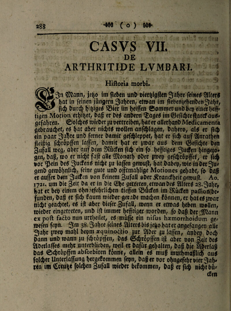 • ’W 4 i .V t CASVS VII. DE ARTIIRITIDE LVMBARI. Hißoria morbi. 3n SfJlann, je^o im ftcbcti unb oierbigffen 3a!jre feines 2l(ferS bat in feinen jüngern fahren, etwan im ftebenjebenben 3abr, _ ftcb burd) beiges S3ier im beiden ©omtnet unb beb einet b«fs tigen Motion baß et beS onbetn §ageS im@eficbtefhccfaus< gefahren, Solches »ieber ju bettreiben/ bat et oüetbanb Medicamenta gebraucht/ es bat aber nichts »ollen anfcblagen, babero, alb er ft<& ein paar 3afa* unb ferner batmf gefc&leppet, bat er ftd) auf Slnrafben fleißig fcbropjfen (affen, bamit bat et j»ar aus bem ©ejicbfe ben 3ufa'a »eg, aber auf Dem fKücfen ftcb ein fo b#iges 3ucfen btngejo« gen, baß, »o er niebt faß aHt SÜlonarb ober |»ep gefebröpjfef, er fl# oor ^ein beS 3ucfenS niebt ju laßen ge»ufl, bat babep,»ie inberSu* genb gerobbulicb, feine gute unb offtmablige Motiones gehabt, fo baß et außer bem Süden pon feinem Sufall »berÄrandbeitgemufi. Ao. 1721. um Die ßeit Da er in Die ®be getreten, etwa« bes SdtetS 28-3abrf bat er bep einem obnaefebrlicben tfeffen Surfen im Dulden paffion be« funben, baß et ftcb faurn »ieber getabe machen fbnnen,er bateSjwar niebt geartet, es i(I aber biefer Sufall, »enn et etwas beben »ollen, »ieber eingetreten, unb ift immer befftiger »orben, fo baß Der JDIann ex poft fa£lo nun urtbeilet, eS muffe ein nifus haemorrhoidüm ge« »efen fepn. 3m 38.3al>ce feines SllterS bis jeijo bater angefangen alie 3abt jroep mal)i bepnt aequinotlio jur 2iber -ju (affen, anbep boeb bann unb »ann ju febrbpffen, bas ©cbröpßen iß aber oon Seit Des ^DerlaffeS mehr unterblieben, »eil et bafüt gehalten, baß bte Slberlaß bas ©ebrbpffen abforbiren fonne, allein es muß mutbmaßlicb aus folget Unterlaffung bergefommen fepn, baßer oot obngefebroier3ab« ren im Cttube folcben Sufall »ieber befommen, baß et ftcb nicht bü* den