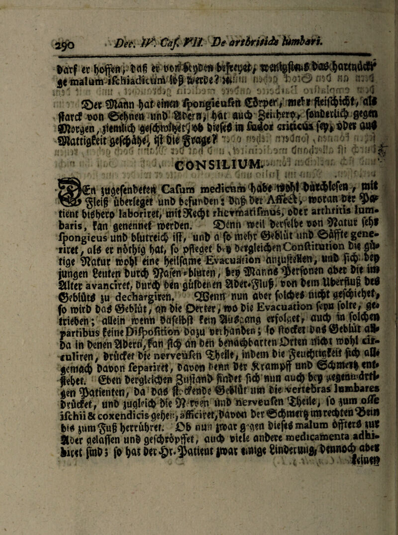 •TSftiHrY* mm ■ ■ m mm m i m mmm w ■ ■ i i - ■ ■ » ■ ■ ”- — 11 »*rf er ffoprpbaf} «s wmigffen« &Ä&OWW gt malum ifchiadicum loff i4>etbe? i*^ft wOi© W5Ö fiO tJJid nnr;^ ^ J41 \ J <«r K A* * 4- > 1 ( e «>' J * v ^ ' >. ^ *» ' »■ ■ ’ '  * * ©et Sfftann !>at eiwen %>iigieafitt Cbrper, mtft'fWfötötv'ali ffarcf oon ©ebnen unb StOrrB^t au*S<»*eib> (onbttU* gegen borgen, jitmü* 9«f*h»$$!0& biefeft in fudor sritteus fep* «Der 0»# Slatiigfeit gef*äbei iff Die fjrogt? -. mM ,»naDl ru» a • 30 *0l ' ' v tm 6 o d «j^u x CONSILIUM. c* UiimCIj •& 4 'J i < * fc' . > • • i# •' ■# .' / • #. -•% J J J Ä * I % \ » 4 T # » «• ^ • ♦ ’ * 0 kgn ittöefenbete» Cafum medicnm *a&^tboM *ät*tefeit, wit ■vsj Sleiff überleget unb bcfunbenVbftffber Affe&, woran Vtt tient biöberp laboritet, mit siecht rhevfnatifmus, ober artnritis mm» baris, fan genennet werben. ©int» weil betfelbe oott y?atur iet)f lpongieus unb blutreich iff, unb a fo tnefyr @eblüt unb ©affte gene- rirtt , al$ er n6ti>ig bat, fo pfleget b* bc»glei*en Conftiamon_ot« p» tige Statur n>ol>l eine f>«ilfatr«e Evacuäfion anjufteHen, tuib ff*ben jungen geutenbut* 9?afen »bluten, bepeSlanno^erfonen aber Dte tt» Stiter avanciert, Our* bin gülbenen 5Sber»$luf> oon Dem Wbetffuü beg ©obiüto ju dechargiren. Qßenn nun aber ff>l*eb nteftt gef*ul)et> fo wirb boO ©eblüt, an Die Detter, »o bie Evacuation fep» trieben; allein wenn Oafelbff fein^utaemg erfolaet, au* in fol*en »artibüs feine Difbofitioribaju oettjanben; fo ft o cf et Oa« öeblut a8» ba in benenäbernyfan ff* an bin bena*barten Drten niebt »oßl or- «uliren, briicfef bie nerveufen ^beil*, inbem bie ßeue&ncfei! ff* «8« genta* baoon fepariret, baoon Oenn Der Ärampff unb @*ntei| ent» flebet. ®ben berglei*en Buffanb fmbet ff* nun au* bep jtegentodrfl* gen Patienten, ba bö« ffcCfenbe fJebfftt utti Oie vertebras lnmbares brfiefet, unb jugld* bie 9? r?en unb hemufen 'iffeile, i'ojumofle jfchii & coxendicisgeijef-, afticiret,bctoo« ber@*mev|irore*ten^5et» bi« jum^uff ijerrffbret. Db nun |t®at gegen biefeO malum Offterö tut Slötr gelaffen unb gef*röpffet, au* title anbere medtcamenta adhi. litet ffnb5 fo Da«Der|>r.Patient j»« ii»ifi« £inbecuuB, Dennocjabe«