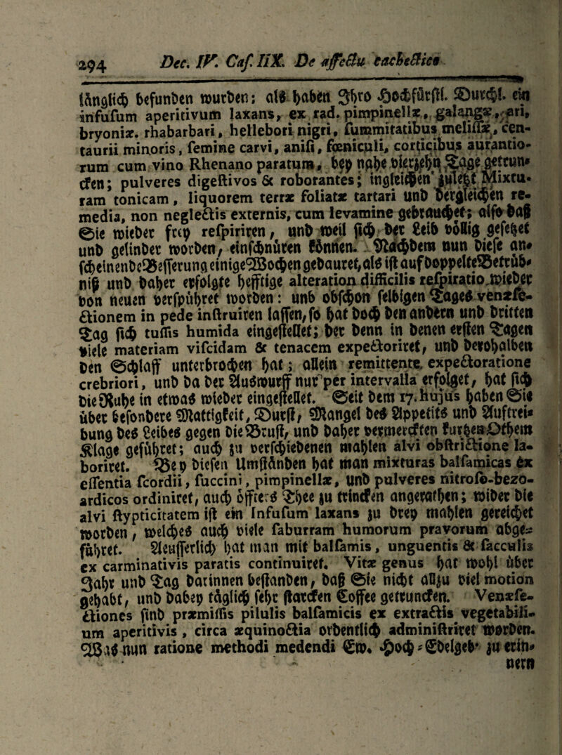 Dcc* IV. Caf. IIX\ De afeflu tacbeSHe* \ tanstic^ befunötn würben; eil« b«ben £0$ fürfil. $)utc|l. ein infufum aperitivum laxans, ex rad. pimpinells, galangs, ari, bryoniz. rhabarbari, hellebori nigri, fummitatibus melifix/cen- taurii minoris, fem'me carvi, anifi, fanicuH, corticibus aurantio- rum cum vino Rhenano paratum, btj) nfV^« bkt^TS^e aeftun» (fen; pulveres digeftivosßc roborantes; ttigtetC®Cd Räixtii« ram tonicam, liquorem terrx foliatx tartari UnÖ ÜXtjjki^cn re- media, non negle&is externis, cum levamine gebt au<bet; alfb bfl§ ©ie wiebet ftep refpiriten, unb weil ficb btt £eib toflig gefe|et unb geiinbet worben , einfebnüten fönnen.. 9?a<bbetn nun bitfe an» f<^einenbe35sfr<tu»9einige<2Boc&en gehäutet,d« iftauf!Doppelte®'ettub» rti6 unb habet erfolgte fKtftige alteration difficilis tefpiratio.WitbCt non neuen oerfpübret wotben: unb obfebon felbigen ^£age« venxfe- aionem in pede inßruiten ia(fen,fo bat bo<b benanbttn unb Dritten Sag f»cb tuffis humida eingefiellet; bet benn in benen etfien Mafien niele materiam vifeidam Sc tenacem expe&oriret, unb beeobalben Den ©cblaff unterbrochen bat; allein remittente. expe&oratione crebriori, unb ba bet Slußwurft nufper intervalia erfolget, bat f»<& bie JXube in etwa« wiebet eingefiellet. ©eit btm 17. hujus haben @i« übet btfonbete SSftattigfeit, ©utfi, Mangel be« Appetit« unb Sfuftrei* bung be« ßeibe« gegen bie ©ruft/ unb habet oetmeteffen furzen Dfhem Älage geführt; auch ju »etfebiebenen niablen alvi obftriftione Ia- boritet. S5e p biefen UmfiSnben bat man mixturas balfamicas tx eflentia fcordii, fuccini, pimpinellx, unb pulveres nitrofo-bezo- ardicos ordinitet, auch öfter« $i)ee ju ttintfen angetafben; wiber bie alvi ßypticitatem ift ein Infufum laxans ju btep mablen gereichet »otben, welche« auch Piele faburram humorum pravorum abgc~ führet. Sieufieriicb bat man mit balfamis, unguentis & faccHlb ex carminativis paratis continuitef. Vitx genus bat W0f>l übet 3abt unb 'Sag batinnen bejianben, baf ©ie nicht aBju pielmotion gehabt, unb babep tdg!ich febt (tatefen Cojfee gettunefen. Vensfe- dVtoncs ftnb prxmillis pilulis balfamicis ex extra&is vegetabili- um aperitivis, circa a:quino£iia orbentlitb adminißritet Wörben. cäjg« nun ratioue methodi medendi 0p« *£)ocbs$belge&' juetin* x . nettt