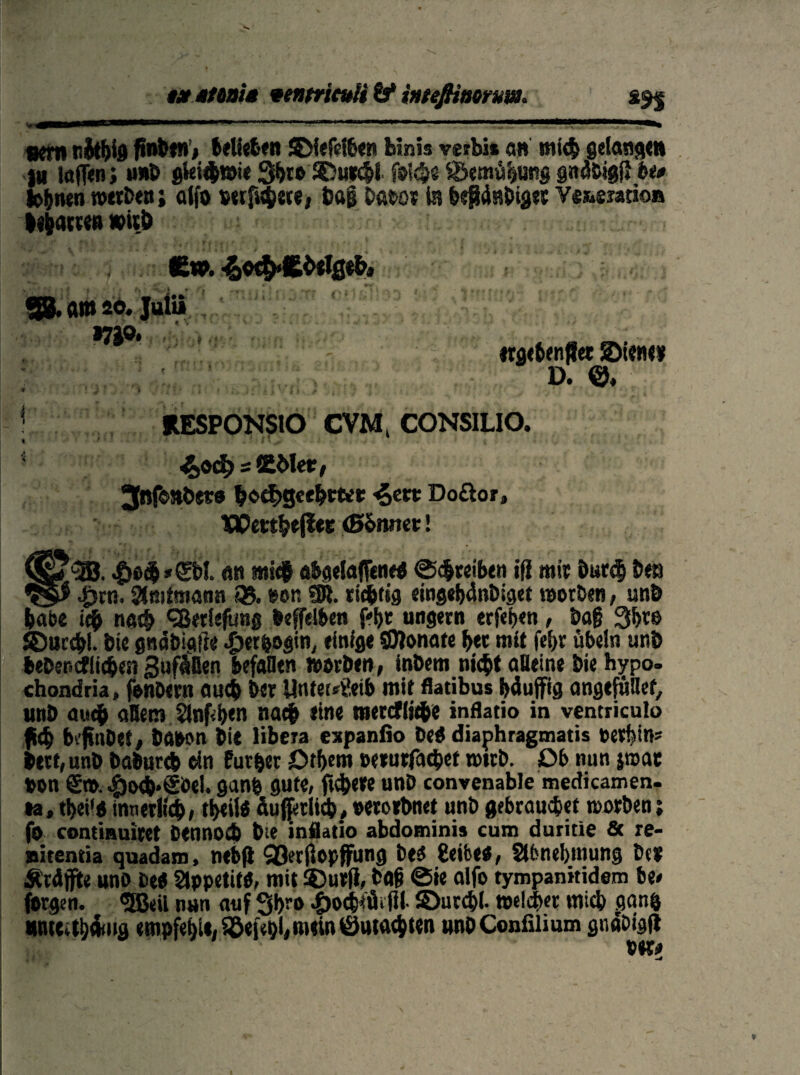 tstmnia ventrieuH if inteßtttorm* in «eilt nftthfe f»nt*n»> belieben SDf«fc16en bin» verbi* an mich getanen )H ictffen; u»D gki$»ie Sbro SDuecbi f»l<h« S&emühung gndbigl* bi* fernen werben; alfo setfuhete, ba£ batet in Ymmtim l^am» »itö JE». ■£o$»ft0elge&,i 38. am so. •7JO, * t t ‘ trgebenflet ©iener D. ©. RESPONSIO CVM» CONSILIO. 4>od) = SSMec, 3nf©»bet0 &©<|>geei«et 4««* Doöor» 1flPect§tjl«E (Shrntt! an mic# ataelaflßmrt ©<$reiben ifl mit bur<$ ben #rn, Amtmann «35. twr. ÜR. richtig eingeMnbiget worben, unö habe ich nach <3ßetleftmß »effelben f'bt ungern erfeijen, bajj 3f>ce ©ucc&I. bte gnäbiafie .£)erbogm, einige ©lonate her mit fel>r Übeln unö hebencflichen Süffillen befallen worben, inbetn nic^t oBeine bie hypo. chondria, fenbern auch bet Unterleib mit flatibus Muffig angtfuBet, unb auch allem Slnfben nach eine metcfiiche inflatio in vcntriculo ff4> beffnbef, baton bie libera expanfio beö diaphragmatis tevbin? hetf, unb baburch ein fur&er £>tf>em terurfacbet wtrb. üb nun jwac »on ©». #oc&*€öel. ganb gute, fiebere unb convenable medicamen. »a, tbei'o innerlich, ti>ei!ß äuffedid), »erorbnet unb gebrauchet morben; fo contiauiret Dennoch bte inflatio abdominis cum duritie & re- nitentia quadam, nebft Qßerflopffung bed 8eibe$, Slfenebtnung De* Ärdffite uno De« Stppetitö, mit ©urfi, bßfj ©ie alfo tympanitidem be< forgen. <2M nun auf 3l>ro 4>od&fäiflt ©urd>(. welcher mich gan& tmtcctMitfl empfehle, Söefebl, mein ©machten unbConfilium gndbigfl ver#