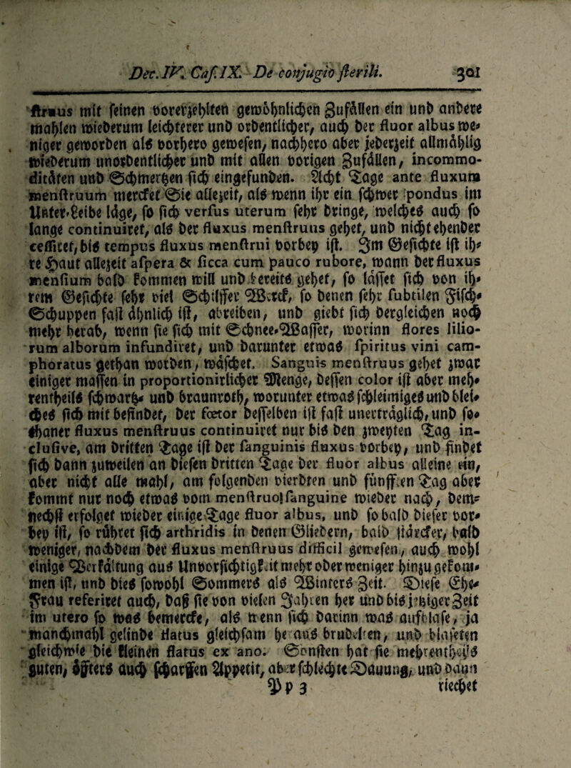 ftnms mit feinen »orevjehlfen geroöl)nli#cn gufäflen ein unb anbere tta^ien roieberum leichteret unD orbentii#er, au# ber fluor albus roe* tuger geworben alt oorhero gemefen, na#hero aber jeberjeif aüntählig tofebefutti unotbentliehet unb mit allen nötigen gufdllen/ incommo- ditüfen unb @#merhen (t# etngefunben. 2l#t ‘Sage ante fluxura roenftruum merefef @ie allejeif, alo wenn ihr ein f#wet fpondus im Ußtet<Eeibe läge, fo (1# verfus uterum fet)t bringe, we!#e$ au# fo lange continuitef, aiä ber fluxus menftruus gehet, unb ni#teh«nber eeflitet/biö tempus fluxus menftrui toorbep ift. 3m ifi #f te 4>aut allejeif afpera & ficca cum pauco rubore, wann bet fluxus menfium balö kommen will unb tereito gehet, fo ld|Tet ft# non ii)» rem @eft#te feh» fiel ©#il)Tet <5Bctcf, fo betten fel)c fubtilen §if#» <S#uppen faSl äljnli# iff, al'teiben, unb giebt ft# Oerg!ei#en »0# mehr herab, wenn fie ft# mit @#nee»<2Baffer, worinn flores lilio- rum alborum infundivet, unb batunter etwa# fpiritus vini cam- phoratus ge#an wotben, wdf#et. Sanguis menftruus gd)et jwat einiger «taffen in propordonitli#er SDlenge, beflen color tfl aber mef)* m#eil$ f#warh* unb braunrofh, worunter etwaOf#leimige«imbblef» #e< ft# mit beftnbet, ber fetor beflfelben itifoff unerträglt#,unb fo» ebanet fluxus menftruus continuiret nur bin Den jwepten 'iag in- clufive, am Dritten $age ifl ber fanguinis fluxus torbcp, unb frnbet ft# bann juweilen an biefen britten (£age bet fluor albus alleine ein, aber ni#t alle mahl/ om folgenben oterbtm unb füttff.en 3;ag aber fomrnt nur no# etwa# oom menftruoifanguine wteber na#, Dem* ne#ß erfolget wiebet einige 5:age fluor albus, unb fobalö biefer oor» bep ift, fo rühret jt# arthridis in Denen ©liebem, batb ftärefet, baib Weniger, naADem ber fluxus menftruus difficil gemefen,, au# wohl einige QSa Faltung aust Unborfi#tigfatmeht ober weniger hmjugeFom* meti ift, unb bie$ fowohl ©ommerb alö '■jßinrcrO geil, ©iefe ©)t* Jcrau referitet au#, Da|j (te oon oielen fahren her unbbioj’ßigerSeif im utero fo WflO bemerefe, alO wenn fi# Datinn roab anftlafe, ja man#mahl geiinbe flatus g!ei#fam i)e aub brnbeften, unb blafften fllet#w*e Die Reinen flatus ex ano. ©onften hat fie mebretuiy.pP guten, öffterb au# f#arfen Appetit, ab«rf#le#t< Hauung, unbbaon p 3. rie#et