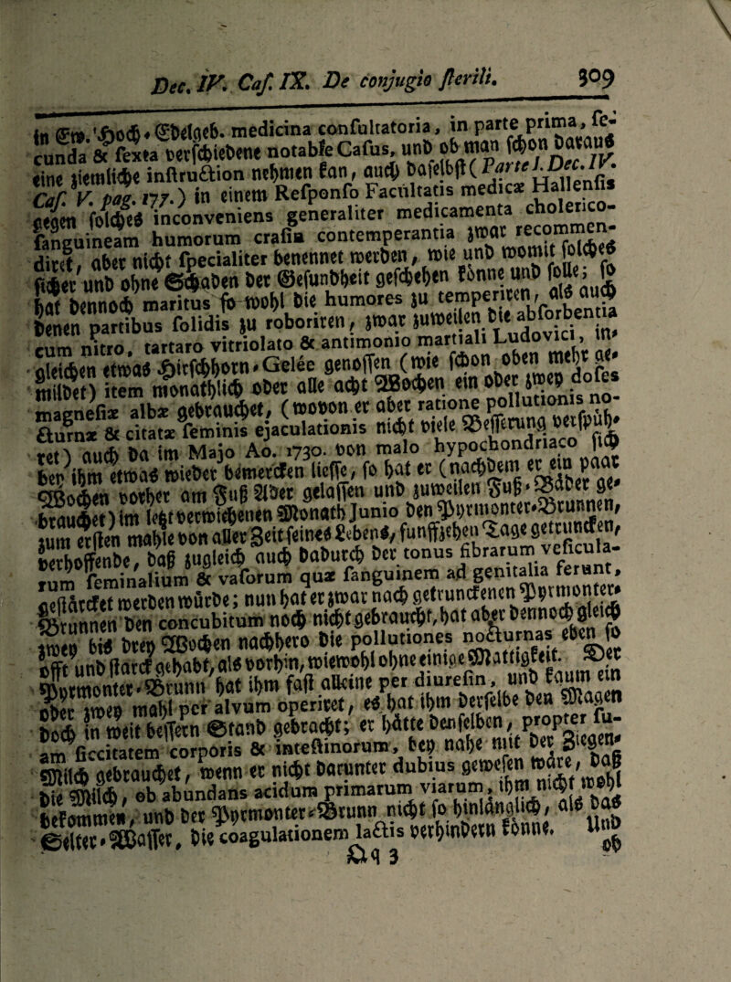 in CFt« '.<Soc6« ffbelttcb- medicina confultatoria, in parte prima, fe« SEX« no.al.feG.ru; tine lietnliAe mftru£bon nehmen fan, auch bafe rlrvtaan?.) in einem Refponfo Facültatis medic* Hallenfis cegen ’fofdfeS mconveniens generaliter medicamenta ch°lerico- fanguineam humorum crafia contemperantia }»« «co'nmen- dint, aber nicht fpecialiter benennet werben, wie unb »»mit fol^e« fUerunb obne Graben bet ©efunbbeit gelebt Jonne unb fo«e, fr LTbennocb mantus frwobl bie humores SU tempenteth «JJ «»g tenen partibus folidis >u roboriren, jmatsuwe.Unbte abforb«»n.a mm nitro tartaro vitriolato 6c antimonio martiali Lud » öleicben etwas 4birfc&botn * Gelee genoflen (wie febon oben mebt ge* magnefi* alb* gebtauc§tt, (wonon et ^et rat‘one pollutiimi fturnz & citatz feminis ejaculatioms nicht Viele ©effetunj\ wm »Of't dutfc Da im Maio Ao. 1730. twn malo hypochondriavO |K9 ber ibm etwas wiebet bemerefen ließe, fo bat et (nacf)öein ecem p cTOftXn norbet am gu§ Slöet gelaifen unb juweiien gujj'SBabet ge» hSiiAorMm lefcroecmicbenen SJlonatb Junio ben^t)tuwntet*SBtuRnen, KXS.TB mtW« ««4 ««»UI* Dee tonus fibrarum vcficula- »nm leminalium & vaforum quz fanguinem ad gemtalia ferant, iipßSrtfef roetben würbe; nun hat er jwar nach gefundenen ^mmontet» Sturmen Den concubitum noch nicht gebraucht, bat aber Dennoch glet# ««« M* hwn cyRocben natbbeto bie pollutiones noöurnas eben fo offt9unb flarcf gehabt, als oorbin, wiewobl obneeinioecmatitöfeit.^et SLtWöntet.®runn bat ibm faß alleine per diurefin, unb Eay em ikL mahl per alvum openset, öeifelbe tcu vJWö tt & in weit b#?n ©taub gebraut; et hätte t nm fi-citatem corporis & mteftinorum, frep nabe mit Der ölC9e“ ffililfr gebraust, wenn er nid>t Darunter dubius gewefen wüte, baf iS Sch / ob abundans acidum primarum yiarnm tb» lM# j»JJJ Jefomme», unb bet ^9t«»nt«^tuntrnicbt^gWuhe als bas ©eitet * Raffer, Diecoagulauonem laftis oerbmbetn tonne, w ml 3