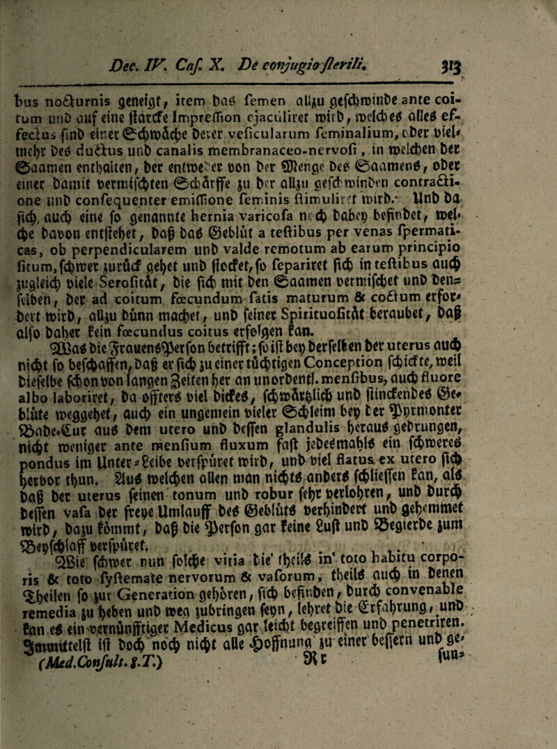 bus no&urnis genetc^f f item ba$ fernen aU^u 0Cfd)in)tnt)ß ante coi- tum imD auf eine jlättfelmpreflfion ejaculiret miib, mclcbe# öflcö ef- feeius finb dnet0chtt>Äcbe Dever veficularum feminalium, ober Dieb Uid)t DeO duftus unb canalis membranaceo-nervofi, in welchen bet ©aamen enthalten/ ber entweder oon ber SKenge De? ©aameno, ober einer bamif Dermifcbten ©cfcdtffe $u beraßju gefdroinben contraöu one iinb confequenter emiflione feminis ftimu)ir?f wirb.* Unb ba fich# auch eine fo genannte hemia varicofa ni d) babep befinbet/ web <$e baoon entfielet, baß ba$ ©eblüt a teftibus per venas fpermati- cas, ob perpendicularem unb valde rcmotum ab earuro principio fitum,fd)wet jurücf ^e^et unb flocfet/fo fepariret ftch in teftibus auch jugtikh Diele Serofitftt, bie ficb mit ben ©aamen Dermifchet unb bens felben, bet ad coituin fcecundum fatis maturum & co£ium erfot' bert wirb, attju bünn machet / unb feinet Spiricuofität beraubet, Daß alfo bähet fein foecundus coitus erfolgen Ean. 9Ö)a$ bie Srauentfperfon betrifft; fo ift bet) berfellen bet uterus auch nicht fo befc&afftn,Daß er fi<h$u einer tüchtigen Conception fc^tefte, weil biefelbe fchon oon langen Seiten her cm unorbentl. menfibus, auch fluore albo laboriret/ ba öfters Diel bitfeS, fc|wfithlicb unb jlincfenbe* ©e* blute weggebet, auch ein ungemein Dielet ©cbleim bep fcer ^prmontet $öabe*£ut auO bem utero unb beffen glanduüs betau* gelungen, nicht weniger ante raenfium fluxum fajl jebeffmahl* ein febweretf pondus im Unter*2eibe berfpüret wirb, unb Diel flatus, ex utero ftch herbor tbun. 2iu* welchen aßen man nicht* anbet* fchüeffeti Ean, al* baß bet uterus feinen tonum unb robur feht Detlohten, unb bureb beffen vafa bet fteoe Umlauff be* ©eblüt* berbitihert unb gehemmet n>irt>/ baju fömmt, baß bie s]3etfon gat feine 2uft unb Sßegterbe junt SSepfcblaff Detfpüret. . . ...... _ * <3ßie f&met nun folcße vitia bie' tj)tt!* in toto nabitu corpo¬ ris & toto fyftemate nervorüm 6t vaforum, tbeil* auch in benen feilen fo -jut Generation gehören / fich beftnben, burd) convenable remedia ju heben unb weg jubrtngen fepn, lehret bie Scfat>rung, unb San e* ein-Dernünfftiger Medicus gar leicht begriffen unb penetriren. Smmütelft ift hoch noch nicht alle Hoffnung ja einer beffern unbge* (Med.Conßlug.T.) dU W*