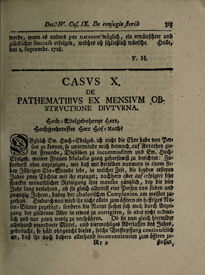 mer»r, rccitn e« anber« per naturam tnpglic§, einerttunfehter unb glüiiiicber Succefs erfolge», tpcldjeö ich fcblU^lüb t»iwf<he. ^)alle, Jen 2, Septetnbr. 1728. F. H, I . mtm ■ mm 'mm m mmm mmmmmmüm 1 1 rnrnrnummmmmmmmmmmmmm-immmmmmmmrnmmm*** . 1 ' l— \ - • ' • ' } • CASVS X. DE PATtfEMATIBVS EX MENSIVM 4Ofc STRVCTIONE DIVTVRNA. i£o<fe=5£öelgebol>tnet: -^etr, 4od>ge«beteRec ^ecc -§of=K«t^l (SS^OSglei# <£». #odj»Sbelgeb. ich titd&t J>ie Sb« bab< »on $5et* fon }u Fennen, fo «nfertt>int>e mich 6enno<|>, ouf 2tncntl)en gu* fer greunbe, ©iefelben j» incommoditen uRb (Ern. >£)oc^ <£Delgeb. meiner grauen Maladie ganfc geborfamfi ju beriefen: 3u* forberfi aber anjujeigen, wie bafj mit berfelben nunmero in einem jte» ben 35f>rigen 0)e*®tanbe lebe, in melier Seit, bie bepben erfleren Sabre jtoep Achter mit ibr erjeugef; naebbeto aber auf erfolgter feb» jlardfer monatblicber Reinigung ibre menfes gänzlich, bep bie »je« Sab» lang eerlobren, ob fte gleich flDererfl eine $>erfon »on jieben unö jnKmfeig Sabren, babep ber cholerifc&en Complexion am meijlen ju» getban. ^iebureb nun t».irb ibr nicht allein jum äjftern ein bejftige« 9ia» fen.fBIuten jugeffigt, fonbern bie ^atur findet fteb aud) bureb SlnjeU gung ber gulbenen Slber in etwa« ju corrigiten, fo aber triefet orbeet* lieb unb nur ganb roenig ju »erfpubten. Ob fte nun gleich fetertüibec allerbanb »erorbnefe «Kittel, unb »iermablige« Slberlajfen be« Sabt«, gebraust, fo b^lt ofengeaefet biefeö, folefee <2Jerftopjfung continuirlid) gn, tajj ibr <wß babero «Herbanb inconveniemien ium offtern ju- . ' Sitz fioffw, V
