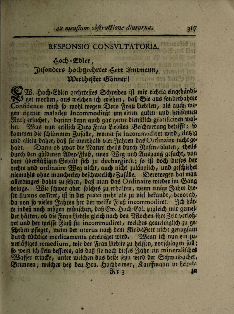 RESPONSIO CONSVLTATORIA. . * £bler, 3»f«>nöece |>oi$>geef>mr ^ett Amtmann f LI;'- i Wecc^ejiec (Sonnet! *253. c£)och'(£b!en oecijrtefleö Schreiben iji mit richtig elngehdnbi* get K>orl)e«, auö welchen i<h erfehen, bafj Sie au$ fonbcrbahtec Confidence mich fo wohl wegen £5ero ‘grau giebflen, alo auchiroe* gen eigener maladen Incommoditat um einen guten unt> heüfamen SKati) erfuchet, barinn benn auch gat gerne bienfiUch gratifkiren mol» len. 2Saö nun erllltch ©ero §cau Siebten S®eichmecung betrifft; fo fommen bie fchUrame-n SuföHe, womit fie incommodiret wirb / einzig unb allein baher, bajj fte innerhalb oiet3al)ten ba$ Ordinaire nicht ge* t>abt. ©ann ob jwat bie tftafu* theild burdb 9tafen»bluten, tb«l$ buret) ben gülbenen 2föer»‘§iu§, einen 2ßeg unb Siubgang gefudjt, bon ’ bem überjitigigen ©ebiüt fleh ju dechargireb; fo ifi hoch btefed bet rechte unb ordinaire <2Beg nicht/ auch nicht julänglieh , unb gediehet ttiemahK ohne mancherlei? bcfchwerlicbe Sufaüe. ©erowegen hat man aDerbingeö bahin }u fehen/ ba§ man baö Ordinaire wieber im ©ang bringe. 2ßie fcbwcr aber fol^eö ju erhalten, wenn einige Sahre bie» fet fluxus cefliret, ifi in bet praxi mehr aib jn biel befanbt,. beoorab, ba non fo vielen 'fahren her ber weide $'U§ incommodiret. ßch h^t* te inbeg noch mbgen wünfchen, bag€w. J^och'S'öi. jugleid? mit gemel* bet hatten, ob Die grau giebfte gleich nach ben Sßochetv ihre Seit oetioh* ret unb bet weiffe giu|j fte incommodiret, welches gemeiniglich »u ge* fdjeben pfleget, wenn bet uterus nach bem S?inb»Q3etf nicht genugfam butch tüchtige medicamenta gereiniget wirb. 2Benn ich nun ein ju* berldgigeö remedium, wie Der graugiebfie *u hdffen, »otfchlagen füll; fo weiß ich fein beferes, aid bag fte noch biefetf 3ahr ein mineralifchei 2Baffer trinefe, unter weichen baö befie fe^n wirb ber ©ehwaihacher, Brunnen, »eldjet &ep benötn. ©ochheim«, Äauffmann ttt ge»'1«