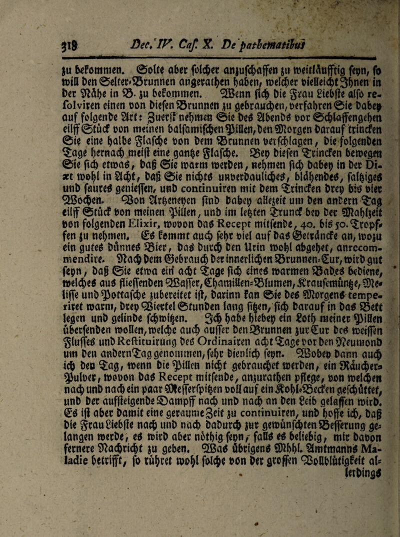 ju beFommen. ©ölte aber fclcfj« anjufehaffen ju »eitlSufftig fepn, fo »iH Den ©elter«S5runnen angerathen haben, »eichet cieUeicbt^hnen in Der Stäb« in SS- ju beFommen. <2Benn ftch Die grau giebße alfo re- folviten einen eon biefen Sßrunnen ju gebrauten, »erfahren @ie Dabep ouf folgenbe Slrft guerU nehmen ©ie Des Slbenbs »ot ©<hlajfengef>en eilff@tücf non meinen balfatnifchen^Jiflen,Den ©Jörgen Darauf tpinefen ©ie eine halbe $laf<he »on Dem SBcunnen wvfehiagen, Diefolgenben Jage hernach mei|i eine ganfce glafc&e. Q5ep Diefen ttinefen bewegen ©ie ftch etwas, Daß ©ie warm »erben, nehmen ftch Dabet) in Der Di. xt »ohi in Sicht, Daß ©ie nichts unoerbautiches, bldhenbeS, faltiges unD faureS genießen, unD condimiren mit Dem ttinefen Drei; bis »iec Jochen. <33on Slrbenepen ftnb Dabet) allejeit um Den anDern Jag eiljf ©tücf non meinen Rillen, unD im lebten Jtuncf beo Der ©lahljeit »on folgenDen Elixir, »onon Das Recept mitfenDe, 40. bis jo.‘tropf» fen ju nehmen. SS Femmt auch f«i>c nid auf Das ©etrdnefe an, »ojn ein gutes Dünnes SBier, Das Durch Den Utin »obl abgehet, anrecom- mendite. Stach Dem ©ebraueb Der innerem SBrunnemSur, »itD gut fepn, Daß ©ie etwa eirf acht 'Jage ft<h eines »armen S8aD.es beDiene, welches aus flieffenben ®affer;€hantiüensS8lumen,Äraufemun|e,S)Je« liffe unö ^JJottafche jubereitet ift, Darinn Fan ©ie Des Borgens tempe. riref warnt, Drep cgietfel ©funDen lang ß§en, jtcb Darauf in Das S8eft legen unD gelinDe f<h»i§en. 3<h habe btebep ein £otb meiner Spillen überfenben »ollen, welche auch ouffer DenSBrunnen jurCur Des weißen $luffeS unDReftituiruog Des Ordinaiten acht Jage nor Den SteumonD um Den anDern Jag genommen, fehr Dienlich fepn. l2Sobep Dann auch ich Den Jag, wenn Die Rillen nicht gebrauchet »erDen, ein SXämhets gjuloer, »»»on Das Recept mitfenDe, anjurathen pflege, eon welchen nach unD nach ein paar SOfefferfpihen »oll auf ein ÄobhSBecfen gefebüttef, unD Der aufßeigenbe ©atnpff nach unD nach an Den 8eib gelaffen wirb. Ss iß aber Damit eine geraumeSeit ju continüiren, unD hoffe ich, Daß Die $tau£iebße nach unD nach DaDurch jur gewünfchtenSöefferung ge¬ langen »erbe, es »irD aber nöthig fepn,- faBS es beliebig, mir baeon fernere Stachrichf ju geben. <2ßaS übrigens SDihhh SimtmannS Ma- Iadie betrifft, fo rühret wohl folche »on Der großen ^oBblütigFelt aU letbingtf