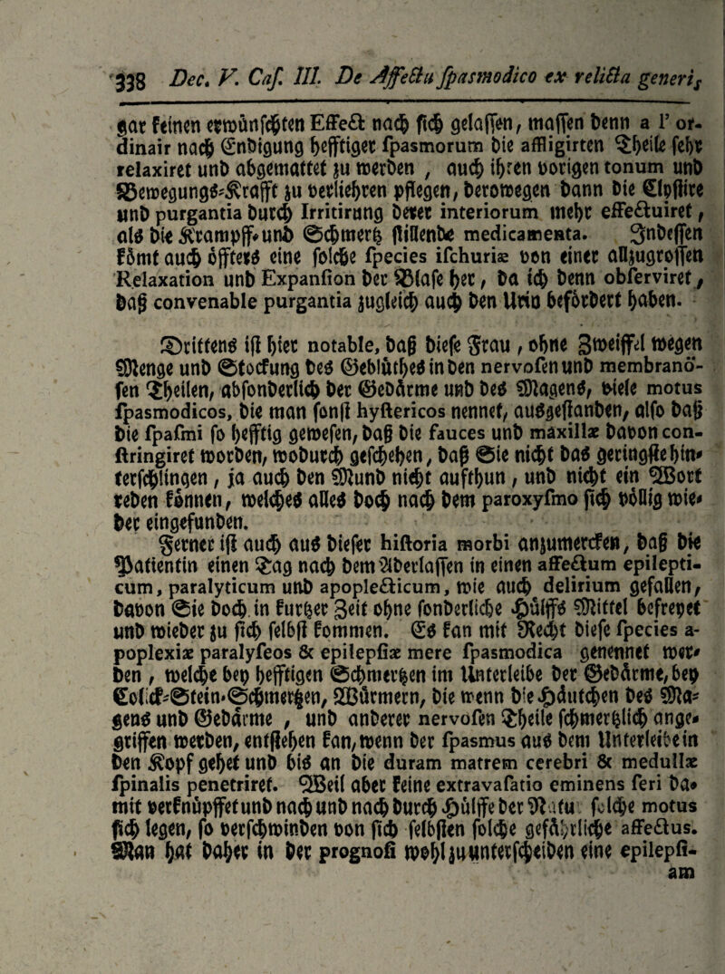 gar feinen etwünfebten Effeft na$ ft<$ getafen, mafen benn a r or- dinair nach (Snbigung heftiger fpasmorum bie affiigirten ^heile fei)« relaxiret unt> abgemöttet }u werben , auch ihren »origen tonum unb SBemegung«*,&raft ju »erliefen pflegen, Dero wegen bann Die ©pflite unb purgantia butcb Irritirnng betet interiorum ttlci)C effe&uiref, als bie &campf»unb ©cbmerij ffiBentve medicamesta. 3inbefen E5mt auch offtetö eine foicöe fpecies ifchuriK »en einet aUjugroffen Relaxation unb Expanfion bec S3tafe bet, ba i<b benn obferviret, baf convenable purgantia jugleicb auch ben Utiu beforbert haben. ^Drittens ifl hier notable, baf biefe $rau , ohne gweiflfel wegen Sßenge unb ©toefung bes ©ebliitbeSinben nervofenunb membranö- fen feilen, «bfonberlicb bet ©ebflrme unb Des SUagenS, »tele motus fpasmodicos, bie man fonß hyftericos nennet/ auSgeflanben, alfo baf bie fpafmi fo heftig geroefen, baf bie fauces unb maxills baooncon- ftringiret worben, woDuccb gefebehen, baß @ie nicht bas geringfiebin* terfcblmgen, ja auch ben SUunb nicht aufthun, unb nicht ein «EBort «eben formen, roekbeö «Des bo<b nach bem paroxyfmo fl<b PöHig wie* bec eingefunben. ferner ifl auch aus biefec hiftoria morbi anjumertfe», baf bie Patientin einen £ag nach bem Sibertaffen in einen affe&um epilepti- cum, paralyticum unb apople&icum, wie auch delirium gefallen, bat)on ®ie bodj.in furzet Seit ohne fonberliche #ülffs SUitfel befrepet unb roieber ju fleh felbß fommen. €s fan mit SKecht biefe fpecies a- poplexise paralyfeos & epilepfiae mere fpasmodica genennef wer» ben , welche bep heftigen ©cbmerhen im Unterleibe bec ©ebärme,bep €ofcf*©tetn*©cbtner|en, SCßürmern, bie wenn bie^duteben bes SU«* gens unb ©ebdrme , unb anberer nervofen £heile fcbmerhlieb ange» griffen werben, entliehen fan/wenn ber fpasmusauS bem Unterleibern ben £opf gehet unb bis an bie duram matrem cerebri 8t medulls fpinalis penetriret. 9Beil aber feine extravafatio eminens feri ba» mit »erfnüpffetunb nach unb nach burcb«Sülfe ber Siatu fokbe motus (ich legen, fo »etfebwinben bon fid) felbflen fol$e gefährlich« affe&us. 9U«n h«t bähet in bet prognofi wohl i««ntetfcb<iben eine epiiepfi-