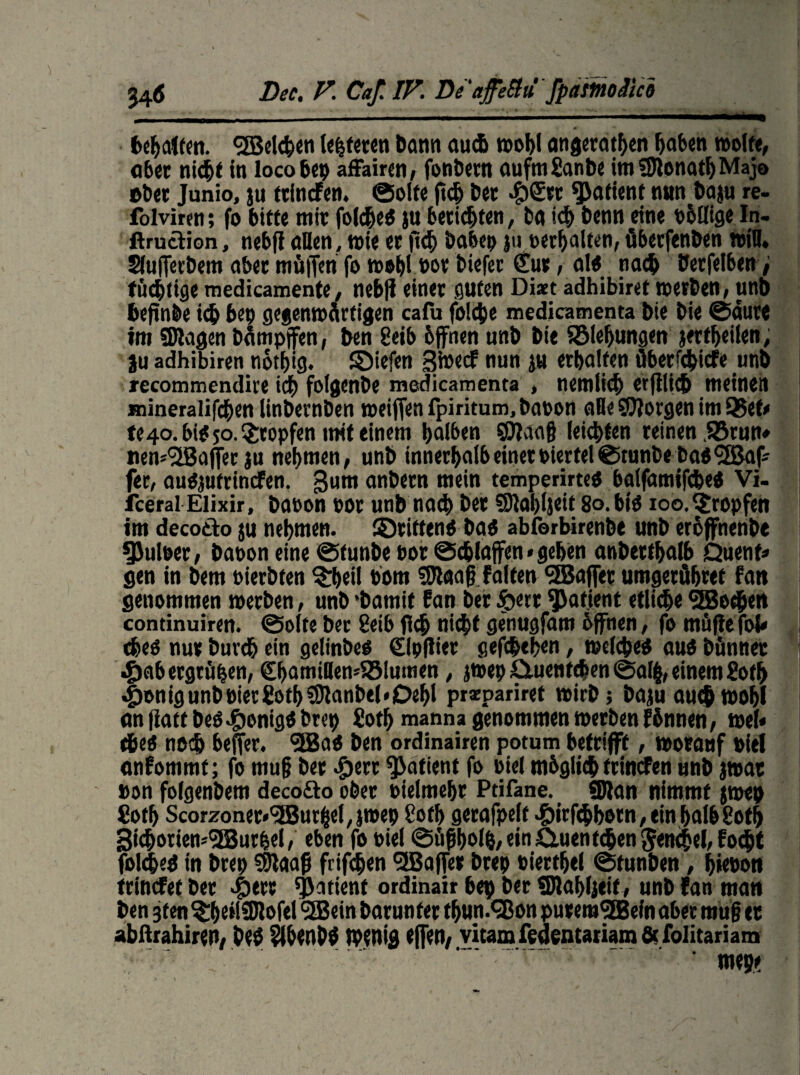 6 Bec, V. Caf. IV. Be ‘affeüü fpastnoäici fetalem, <2Bel*en testeten bann au* wohl angeta*en haben wolte, ab« nicht in loco bep affairen, fonbetn aufm Sanbe imSJtona*Majo »bet Junio, ju ttinefen. ©ölte ft* bet «£)©cr Patient nun baju re- folviren; fo bitte mir fol*eö ju berieten, ba i* benn eine b&Hige In- ftruttion, nebfi «Den, wie et ff* babep ju »erhalten, überfenben »in, SlufTerbem aber müjfen fo wohl not biefet £ut, alO na* berfelben; tüchtige medicamente> nebff einet guten Di*t adhibiret werben, unb befrnbe i* bet) gegenwärtigen cafu fol*e medicamenta bie bie ©aure tm Silagen bämpffen, ben Selb bffnen unb bie SBlehungen jer*eilen, ju adhibiren no*ig. ©iefen Btoecf nun ju erhalten überf*icfe unb recommendire i* folgenbe medicamenta , nemli* etffli* meinen Hiineralif*en linbernben weiffen fpiritum, baoon aBe borgen im Q3et* te4o.bifjo.?:ropfen mit einem halben SJlaaff lei*ten reinen SStun» nem^iBaffec ju nehmen, unb innerhalb einet biertel©runbeba$<5Baf* fet, auOjutrincfen. gurn anbetn mein temperirteO balfamifWei Vi- fceral Elixir, babon bot unb na* bet SHahljeit 8o.bi0 ioo.tropfen im decoäo ju nehmen, ©ritten* baö abferbirenbe unb eroffnenbe 9>ulber, baoon eine ©tunbe bot @*laffen» gehen anbetthalb Quent* gen in bem bierbten %l>ei! bom SJlaafffalten ‘SBajfet umgetflbret fan genommen werben, unb ‘bamif fan bet ftett Patient etli*e 5Be*en continuiren. ©ölte bet 8eib fl* ni*f genugfam offnen, fo muffe fol* *eö nuv buv* ein gelinbe* €lpffiet gefWeben, wel*e* au* bflnnec .gjab ergrüben, €bamiflen48!umen, jwep £luenfWen ©al§, einem So* #onigunbbietgo*S)lanbtl«Dehl przpariret wirb; bajuau*wohl an ffatf beögwnig* brep So* manna genommen werben fbnnen, wel* *e* no* beffer. fäBa* ben ordinairen potum betrifft, wotauf biel anfommt; fo muff bet «£)etr fjJatient fo biel rnbgli* ftincFen unb jwat »on folgenbem decofto ober bielmehr Ptifane. Silan nimmt jwep So* Scorzonet*<5Butbel, jwep So* gerafpelt >£)irf*botn, ein halb2o* 3i*oriem3Butbel, eben fo biel ©ügho*,em£luent*en5en*el,fo*t fol*e* in brep Sffaaff frif*en ^Baffer btep bierthel ©tunben, hiebon frinefet bet «giert fjjatient ordinair bep bet Sllahljeif, unb fan man ben jten^heilSIlofei <3Bein barunfet *un.<35on putemSEBefn aber muff et abftrahiren, be* $lhenbÖ Wenig effen, vitam fedentariam fit folitariam ' roepe