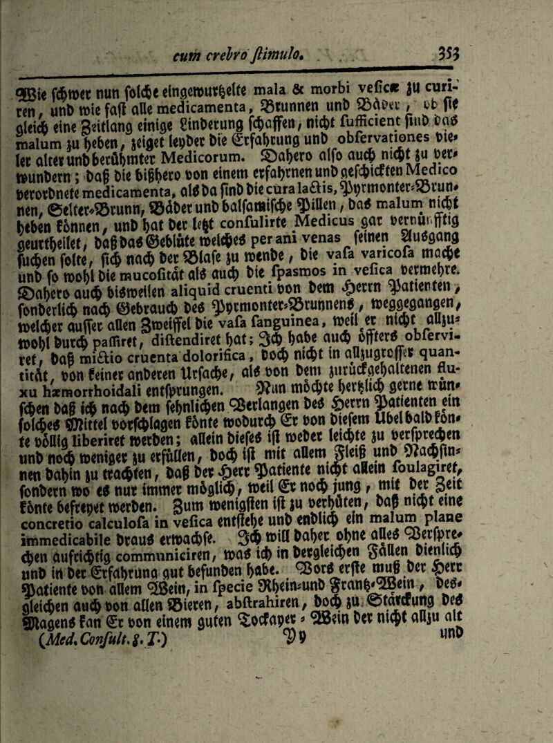 turn crelrö ftimtilo. 35? <5Bi« fchwet nun folche eingewurzelte mala & morbi vefic« Ju cun- «n, unb wie fall alle medicamenta, Brunnen unb SSaott , tb fie oleicb eine Seillang einige Anbetung Raffen, nicht fufficient ftuD öa« malum }u heben, jeiget lepber bie Erfahrung unb obfervationes «m* let alter unb berühmter Medicorum. ©ahero alfo auch nt<|tju tet* »unbern; bafi bie bighero oon einem erfahrnen unb gerieften Medico petotbnefe medicamenta, al« bg ftnb bie cura la£lis, ^M)rmonter«JÖtun» nen, ©elfer.Sörunn, Södbet unb balfamifche Rillen, ba« malum nicht heben Ecnnen, unb hat ber le*t confulirte MedKiis wr »«nunffg geuttheilet, ba§ ba« ©ebiüte welche« per am venas fernen auögang fuchen feite, fleh nach bet ®laf« ju wenbe, bie vafa vancofa mmje unt) fo tDobl Die mucofitat al* atid) bte fpasmos in vefica fcevtnepre* ©aheroauchbi«roei(en aliqurdcruentinon bem «£>ettn Patienten, fonberlich nach ©ebrau* be« «)iptmonter.®runnen«, ^eggegangen, weichet auffet allen Swetffel bie vafa fangumea. Weil et nicht flUjU' ttoSbutch pafliret, diftendiret hat; 3* habe auch öfter« obfervi- tef, baßmiftio cruenta dolorifica, Doch nicht in aUjugtoffet quan- titÄt, ton feinet anbeten Utfache, al« oon beni juruef gehalteneni flu- xu haemorrhoidali entfptungen. 9?nn modhte^ethhdh gerne ttutt» fchen bag ich nach bem festlichen Verlangen be« £>ertn ^anenten em (Sehe« ©littel ootfchlagen f&nte wobutch <$t ton biefem Ubelbalbfon* te twHfg liberiref werben; «Hein biefe« ifi webet letzte ju becfprechett unb noch weniger ju erfüllen, bo<h ifi nut allem Sletf unb ««aihftm nen bahin ju trachten, baß ber «£>ett Ratten te nicht allem fouiaguet, fonbetn wo e« nut immer möglich, weilet no^ jung, mit b« Seit fonte hefrepet werben, gum wenigfien ift ju »«hüten, baß nicht eine concretio calculofa in vefica entfiele unD enDlid) ein malum plane immedicabile brau« etwachfe. 3<h will bähet ohne alle« eßerfpre» eben aufrichtig communiciren, wa« ich in betgletchen SaHen bienu^ unb in bet €rf«hrunq gutbefunben h«be. ^ßor« erfle mu§ ber £ett ^atiente »on allem <2Sein, in fpecie SRhetwunb |tanh«®em , be«. gleichen auch »on allen SBieren, abftrahiren, boch ju. ©tataung be« Stagen* Fan (5t pon einem guten ^oefapet * ^em Det nt$t anju alt CM'd.Confult.S.T•) $9