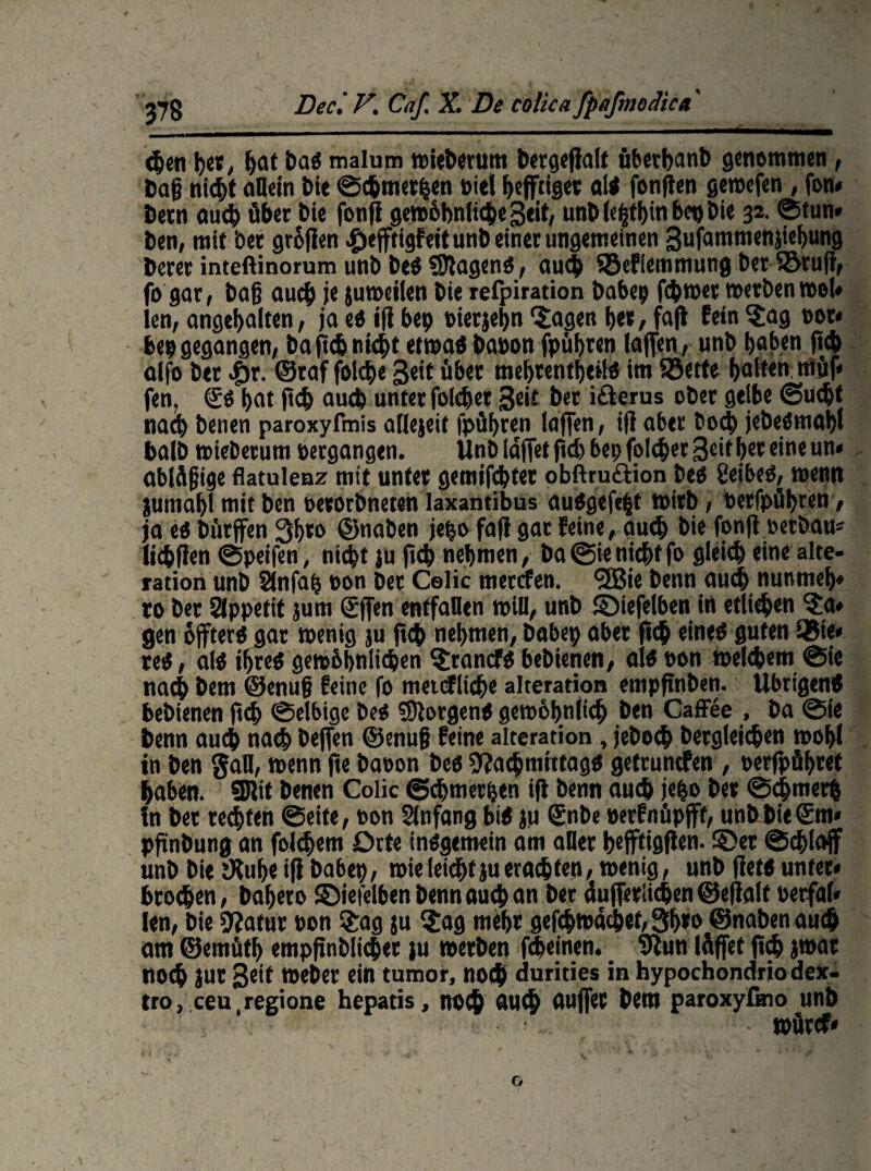 <hen her, bat DaO malum wieberum l?crQcfialt überbaut) genommen, Dag nicht allem Die ©chmerhen »iel fyefftigec ali fongen gewefen, fon* Dein aucb über Die fong gewöhnliche geit, unD(e|tl)in bet) Die 32. ©tun* Den, mit bet grollen £efftigfeit unD einet ungemeinen gufammenjiebung Derer inteftinorum unb DeO tagend, aucb SBefiemmung bet fötug, fo gar, Dag aucb juweilen Die refpiration babep fchwet »erbentool* len, angehalten, ja ed ifl bcp »ierjehn 'Sagen bet, fafi fein Sag not* bep gegangen, Da fich nicht etwad Dabon fpübten taffen, unb haben geh alfo Der .für. ©raf folche Seit über mehtentheild im SSette halten möf* fen, SO hat fleh auch unter folchet Seit Der ifterus ober gelbe ©u<bt nach Denen paroxyfmis allezeit fpühren laffen, i|l aber Doch jebedmahl baID »ieDetum vergangen. UnD läget geh bep folchet Seit her eine un« ablögige flatulenz mit unter gemtfehtet obftruftion Deo Seibed, »enn jutnahl mit Den oetorbneten laxantibus audgefefct wirb, »etfpühren, ja eo Dürfen 3b*o ©naben jepo fafi gat feine, auch Die fonfi »erbau* lichflen ©peifen, nicht ju geh nehmen, Da @ie nicht fo gleich eine alte- ration unD Slnfap oon Der Celic merefen. (2Bie Denn auch nunmeh* ro Der Appetit jum ©gen entfallen »ill, unD ©iefelben in etlichen Sa* gen öffterd gar wenig ju geh nehmen, Dabep aber geh eined guten 35ie* reo, alo ihreo gewöhnlichen Stancfo bebienen, aio oon welchem ©ie nach Dem ©enug feine fo metcfliche alteration empftnben. llbrtgenO bebienen geh ©elbige DeO borgend gewöhnlich Den Caffee , Da ©ie Denn auch nach Degen ©enug feine alteration, jeboch Dergleichen wohl in Den gaH, »enn ge Daoon Deo 9?acbtnittagö getrunefen , »erfpöhret haben. SJlit Denen Colic ©chmerpen ig Denn auch jepo Der ©<hmer| in Der rechten ©eite, »on Slnfang biO ju ©nbe uerfnüpfff, unD DieSm» pgnDung an folchem Orte inogemein am aller hefftiggen. §>et ©chlajf unD Die tKuhe ig Dabep, wie leicht ju erachten, wenig, unD getd unter« brochen, Dahero ©iefelben Denn auch an Der augeriiehen ©egalf oerfal* len, Die 9?atur oon Sag ju Sag mehr gefchwächet, 3b*o ©naben auch am ©emütf) empgnblichet )u werben fcheinen. 9lun löget geh jwat noch jut geit »eher ein tumor, noch durides in hypochondriodex- tro, ceu regione hepatis, noch auch äuget Dem paroxyfmo unD würcf*