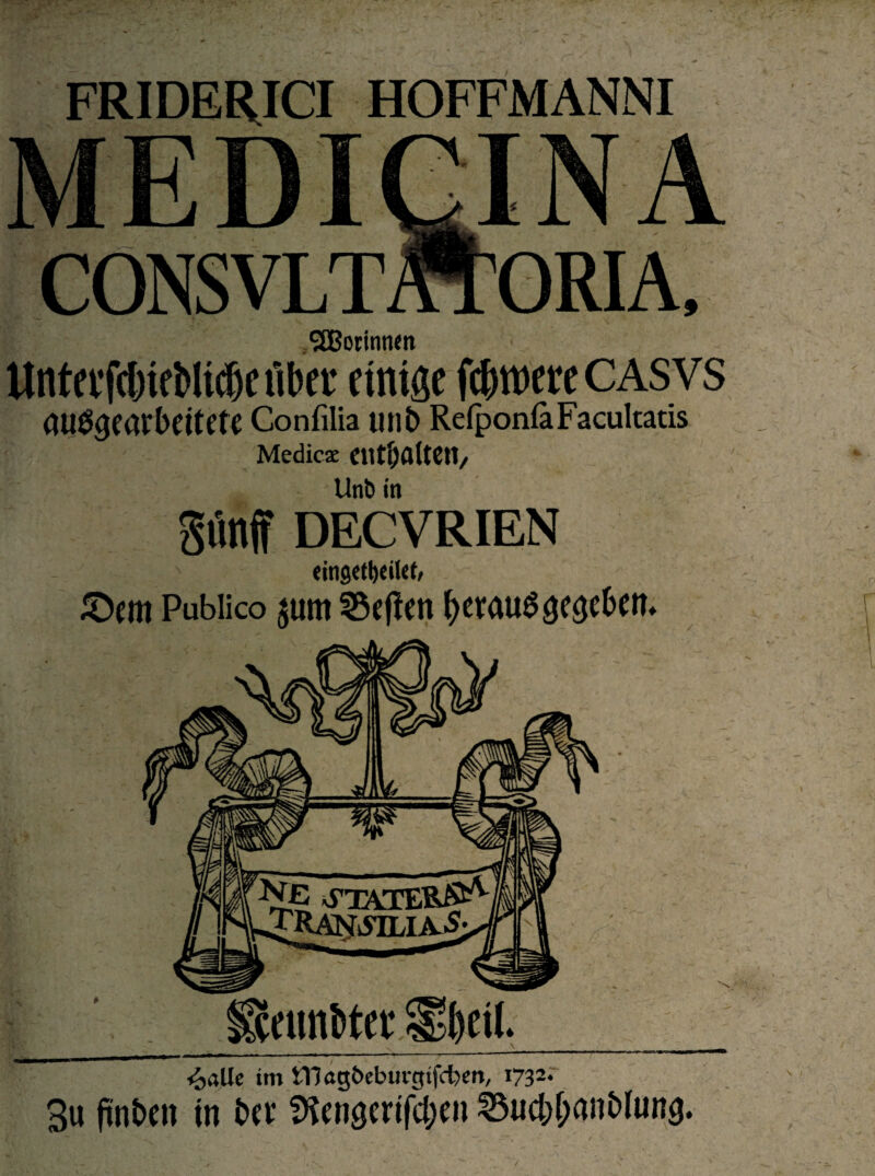 FRIDERICI HOFFMANNI CONSVLT ORIA, ^Botinnen llntcvf(f)ifbltcf)e übet einige feinere CASVS <W%arbeitete Confilia unb Refpon&Facultatis Medicse entfalten, Unt> in SteimMec S;l)cil._ <£>alle im iTJögbebiu-gifcfeen, 1732. 3u fintien in btt 35cngtrifci;ai ©uc&iMnMung. giinff DECVRIEN eingett)ei(et/ ©cm Publico $um 3$ejlen fyerauS^e&M»