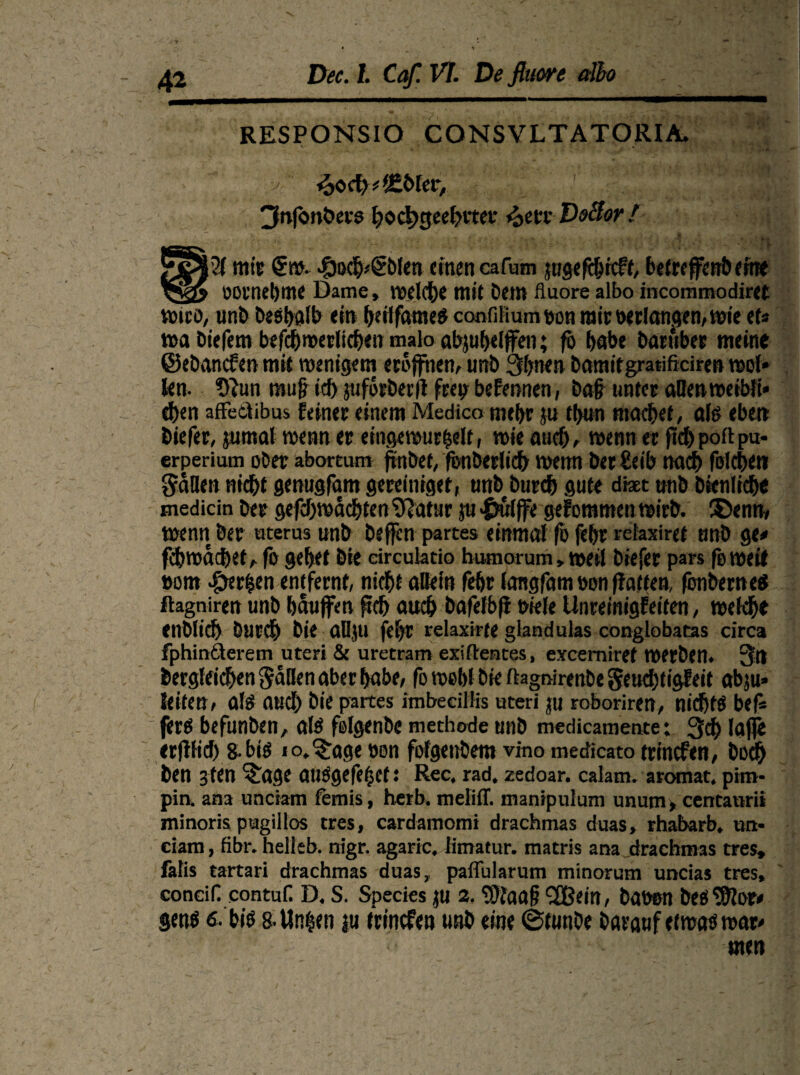 RESPONSIO CONSVLTATORIA. . ■ v: f2>oct)*'£öler, 3nfbnbers hochgeehrter 4>en Deäor f mir €w. 4bo$/€blen einen cafum jugefchrcft, befrcffcrr&eme ODl'netjme Dame, I1?dct)e mit bem fluore albo incommodiret wtcö, unb Deshalb ein fjetlfameö confUium »on mir »erlangen, wie et* wa biefem befcbroerticben malo abjuhelffeti; fo habe Darüber meine ©ebanefett mit wenigem eröffnen, unb 3bnen Danufgratificiren mol* len. 9}un mujh’ch juforberfl frepbefennen, ba# unter aßenweiWi* d)en affetlibus feiner einem Medico mehr ju tbun mad}et, als eben biefer, jurnal wenn er eingewurzelt, wie auef), wenn er ft<J> polt pu- erperium ober aboreum finbef, fenberlid) wemt ber Selb nach folchen Süden nicht genugfant gereiniget, unb Durch gute dtet unb Dienliche medicin ber gefcf)wächten Sftatur ju «Sfuljfe gefommen wirb. ®enn, wenn ber »terus unb Deffen partes einmal fb fehr refaxiret unb ge* febwachet, fo gehet bie dreuktio humorum, weil biefer pars feweil »om Serien entfernt, nicht allein fehr langfam »on (fatten, fcnbeweS flagniren unb häufen ftch auch bafelbfl biele Unreinigfeiten, welche enblich Durch Die aßju fehr rekxirte gianduks conglobatas circa fphinäerem uteri & uretrarr* exiftentes, excemiref werben. 3tl Dergleichen Säßen aber habe, fo wohl bie ftagmrenbcSeuchtigfeit ab;u* leiten, als aud) bie partes imbedllis uteri ju roboriren, nichts bef* fers befunben, als folgenbc methode unb medicamente; 3<h lajfe erflficf) 8- bis lo.^age »on fofgenbem vino medicato trinefen, boch ben 3ten <tage atlSgefeZef s Rec, rad. zedoar. calam. aromat. ptm* pia ana unciam femis, herb, melitf. manipulum unum, cencanrii minoris pugillos tres, cardamomi drachmas duas, rhabarb. un* eiam , fibr. helleb. nigr. agaric. iimatur. matris ana drachmas tres, falis tartari drachmas duas, paflularum minorum uncias tres, conciH contuf. D. S. Species ju 2. ‘■Dfaafj SEBein, bauen besSftor* gens 6. bis 8. Unzen jn trinefen unb eine ©funbe barauf etwas war* men