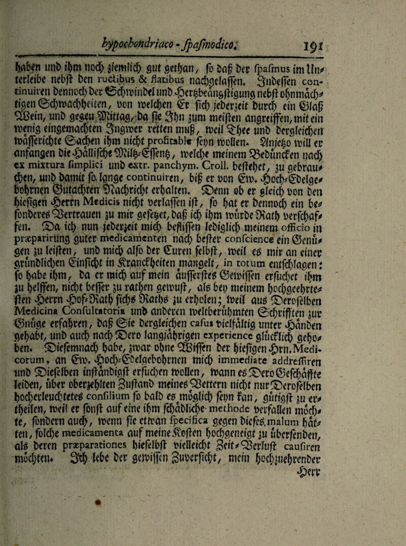 tecletbe nebft ten rudibus & flatibus nachgelaffen. Snbeffen con- tinui Wt bennoch ber ©djwinbel unb.#crhbeangftigung nebfl ohnmäd;# tigen ©djwochheiten, pon welchen & fid) /ctccxcif turcf) ein@lafj 2B«m, unb gegen SKiftag, ba fie Sbn jum meiflen angreiffemmitein wenig eingemachten Sngwer retten muf, weil $bee unb berglcidje« Wafferichte ©achen ihm nicht profitable feyn reellen* $ln/cfso will er Anfängen bie^allifch<®li%€ffenh, welche meinem 35et>üncfen nach ex mixtura fimplici unb extr. panchym. Croll. befielet, }u gebrau# eben, unb bamit fo. lange continuiren, bif er oon 6m. fhoch^ibelge# bobrnen ©machten 2Rachrid;t erholten. ©enn ob er gleich pon beit hiefigen Jperrn Mtdicis nicht Perlafen ifi, fo hot er bennod; ein be# fönberes Vertrauen ju mir gefegt, ba§ ich ihm würbe Death Perfihaf# fen. ©o td> nun feberjeit mich beflifien lebiglicb meinem officio in prseparirung guter medicamenten noch befler confcience ein ©enu# gen ju leiflen, unb mich alfo ber Curen felbfi, weil eg mir on einer grunblid>en ©nfiebt in .fronefheiten mangelt, in totum entfd)lagen: fo höbe »hm, bo er mich auf mein äujferfles ©emijfen erfuchet ihm ju helfen, nid)t bejfer ju rathen gemufi, als bei; meinem hochgeehrte# ften f)errn ^ofüiath fichs Diatbs ju ertjolen; Weil aus ©erojefben Mcdicina Confulcatoria unb onberen weltberühmten ©chrifften jur ©nuge erfahren, tag ©ie begleichen cafu» vielfältig unter ^)anben gehabt, unb auch nach ©cro langjährigen expevknee glficflich gebo# ben. ©iefemnach habe, jwar ohne Riffen ber hiefigen^tn.Mcdi- corum, an 6w. ^loch^'belgebohrnen mich immediatc addreffiren unb ©iefelben inflänbigjl erfuchen wollen, wannes©ero©efdiöftte leiben, über oberjehlfen guflanb meines Rettern nicht nur©erofelben hocherleuchtetes confilium fo halb es moglid; fern Fan, gfitigfi ju er# theilen, weil er fonfl auf eine ihm fchäblidfe methode Perfalien mod;# te, fonbern auch, wenn fie et Iran fpecifica gegen biefes. malum hat# ten, folche medicamenca auf meine Sofien hochgeueigt ju uberfeuben, als beren praepamiones biefelbfl Pielleicht Seit# £8erlufl caufiren mochten. Sch lebe ber gewiffen SuPerficht, mein bßchjuebrenber 4)ett