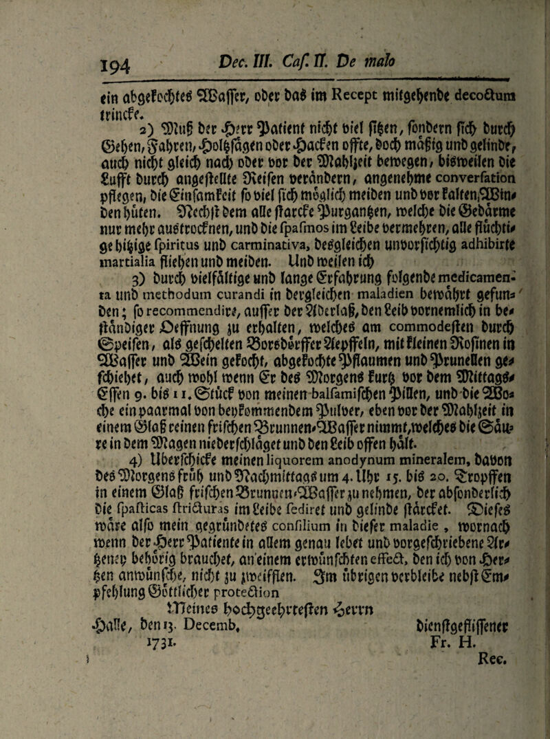 194 Dec. III. Caf. 17. De mah I «in abgelebtes SfCaffer, ober ba$ Im Recept tnitgehenbe decoftum trincfe. s) 'Slug bsr $err Patient nicht bid fi$en, fonbern fleh burd) ©ehe n, fahren/ #o!hfagen ober $acfen offtc, boch mäßig uttb gelinbe, auch nicht gleich nad) ober bor ber ,5)lahljeit bewegen/ bisweilen bie Sufft burch angeflellte Üietfen berdnbern, angenehme converfation pflegen/ bie ©nfamlcit fobiel fid) möglich meiben unbbet Fa(fen,<3Bin< Den hüten. Ncchft bem öllc fiarcfe ^urganfsen, welche bie ©ebarme nur mehr auStrocfnen, unb bie fpafmos im Eeibe bermehren, alle fluchtw ge bifcW fpiritus unb carminativa, begleichen UlWOrfichtig adhibirte marcialia fliehen unb meiben. Unb weilen ich 3) burch bielfdltige unb lange Erfahrung folgenbe medicamen- ta unb mechodum curandi in bergleichen maladien bewahrt gefun*' Den; forecommendire/auffet ber21berlafi,ben2eibbornemlichin bi* fldnbiger Oeffnung ju erhalten, welches am commodeften burch 0peifen, als gefehlten 23oreb»rffer Siepffdn, mit Weinen Ücoflnen in SBaffer unb SBein gelocht/ abgeFochte pflaumen unb^icuneBen ge* fdhiehet/ auch wohl wenn ®r bes Borgens Furt? bor bem 5Rittag$* €ffen 9. bis n.0töcf bon meinen balfamifchen Rillen, unb bie2Bo« che einpaarmalbonbeoFommenbem^ulber/ eben bor ber SKabljeit in einem ©laß reinen frifchen 53ruiinen«^Baffer nimmt,weltheS bie @d«? re in bem Klagen nieberfdjldgef unb ben 8eib offen half. 4) Uberfchicfe meinen liquorem anodynum mineralem, babOtt beS Borgens früh unb Nachmittags um 4-Uhr ij. bis 20. ^ropffen in einem ©laß frifd)en2?runnm<^Bajferjunehmen, ber abfonberlich bie fpafticas ftrifiluras imheibe fediret unb gelinbe fidrcFef. ©iefeS wäre alfo mein gegrunbetes confilium in biefer maladie , worngch wenn ber^err^atientein ollem genau lebet unb borgefchriebene 2fr« henep behorig brauchet/ an einem erwunfchter. effeä, ben ich bon £er* f>en anwünfcf)«, nicht ju jwdfflen. 3m übrigen berbleibe tieb|i®m* pfchlung ©ottlicher proceftion I ^aüe, ben 13. Decemb, 1731. tTTemee bochgeehrtefien ^evrn bienflgepifener Fr. H. Ree. l