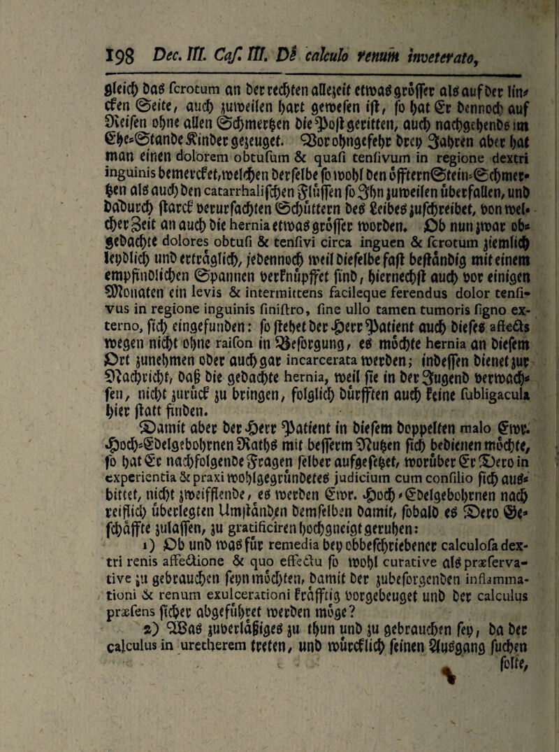 flleich Dag fcrotum an Dec rechten aHejcit ctmaö gcoffec aleaufber liit* cfen ©eit«, auch jumeilen hart gewefen i|f, fo l>at€r bennod) auf 9veifei^o!>neaIlen©chmer|en Dfe*}>o|lgeritten, auch nachgebenbemt €bes©tanDe Einher gejeuget. 'Sorohngtfebt Drep 3at>r«n aber bat man einen dolorem obtufum & quafi teniivum in regione dextri inguinis bemercfet, treiben berfelbe fo wobl Oen offtern©tein>©cbmer* fc*n als aud) Den catarrhalifdjen bluffen fo3bn juweilen überfallen, unb DaDurch flarcf oeturfachten ©chüttern betf Ceibeö jufchreibet, pon wel« thet Seit an auch öie hernia etwas groffer worben. Ob nun jwar ob* gebaute dolores obtufi & tenfivi circa inguen & fcrotum jiemlid) lei)ölid) unb er trag lieb, febennod) iveif Diefelbe fafl beflanbig mit einem empftnDlicben ©pannen oerfnüpjfet ftnb, biernechll aueb »or einigen Monaten ein levis & intermittens facileque ferendus dolor tenfi- vus in regione inguinis finiftro, fine ullo tarnen tumoris figno ex- terno, ftd> eingefunben: fo (lebet bergen:Patient auch biefets afteäs wegen nicht ohne raifon in SSeforgung, e» mochte hernia an biefem Ort junebmen ober audhgar incarcerata werben; inbejfen Dienet jur ?|ad)tid)f, 0a§ bie gebachte hernia, weil fte in DerQugenb »erwach* fen, nid)t jurücf ju bringen, folglich burfften aud) feine fubligacul» hier (latt finben. ©atnit aber ber -öerr Patient in biefem hoppelten malo gwr. ^)och5§öelgebobrnen JKathS mit bejferm 9?uben (ich bebietten mochte, fo bat Sc nad)folgenbe 5ragen felber aufgefebet, worüber S‘t $)ero in expcrienda& praxi woblgegrunDeteeS judicium cumconfilio ftchauS* bittet, nicht jweif(ieiibe,eecs werben §wr. #od) * (Sbelgebobrnen nach reiftid) überlegten Um|ianb,en bemfelben bamit, fobalb es ©ero @e> fd)affte julaflfen, ju gratificirenhochgncigt geruhen: » ) Ob unb was für remedia bei) ebbefebriebenet calculofa dex¬ tri renis affe&ione & quo effeilu fo wobl curative als prsferva- tive ju gebrauchen fepn mochten, bamit ber jubeforgenben inflamma- tioni & renuni exulcerationi früjftig üorgebeuget unb ber calculus praefens ftcher abgefübtet werben möge? 8) ^Sas jut>erla§igeö ju thun unb ju gebrauchen fep, ba her calculus in urecherem treten, unb würcflich feinen Ausgang fud)en < ■ : . folte,