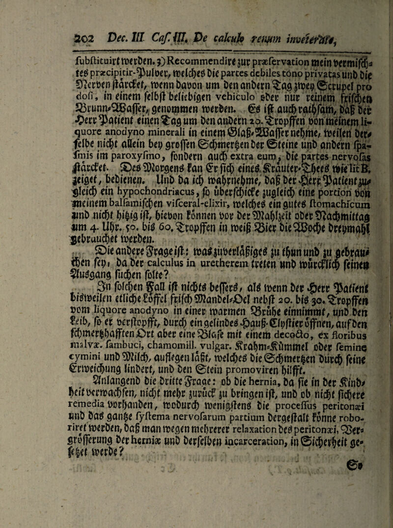 fubftituirt werDen. j) Recommendire jur praefervacion mein Petmifdjs teS prsecipicir-^JuIöcr, weiches Die partes debiles töno privatas unD Die 5)?ect>enfiörcfer, wcnnDaoon um Denanbern^agjwei; ©crupcf pro ciofi, in einem felbff beliebigen vehiculo ober nur reinem frifcben 523iunns‘2ÜBafrer/ genommen werben. €s ifl auch rathfam, Daf Der •£>err Patient einen ?Tag um DenanDetn aa^ropffen ebn meinem li- quore anodyno minerali in einem @la§'®ajfer nehme, Weilen Der# felbe nicht «Bein bei; greifen ©d;n?er§en Der ©(eine unb anbern fpa- fmis im paroxyfino, fonDern cmcf) extra eura, Die partes nervofäs |iarcfe(. ©es Borgens fern €r fid; eines, ^räufer^ljees «eie lit B. jeigef, betuchen. UnD Da ich wahrnehme, baf Der $erp Patientju# gleich ein hypochondriacus, fo uberfdjicfe juglcicb eine portion pon meinem balfamifchen vifceral-elixir, welches ein gutes ftotnachicain aunD nicht I)i&ig iß, btebon Fonnen Per Der SRahljett ober Nachmittag nm 4. Uhr. f°. bis 60, tropfen in weiji SBier DieSBoche brepmahf gebrauchet werben. ©ie anbere gcagetfl: was jttberläfiges ju f hun unD ju gebrau« eben fepi Da Der calculus in uretherem treten »nD würcflicb feinen ffttSgang (lieben folte? 3n fo!d;en San ifi nichts beiferS, als wenn Der $err Patient bisweilen etlicbeüuffd friftf; 9)?anbefoOel nebfl 20. bis 30. ^rspffet» »ont liquore anodyno in einer warmen SBruhe einnimmf, unD Den reib, fo et oerflepfft, Durd) ein gelinbeS ^)au|j- ©pfh'er offnen, auf Den fd;mer$bafffen£>rt aber eineSBlafe mit einem decoäo, ex ßoribus unslvae. fambuci, chamomill. vulgär. Ätabm^ümmel ober femine cymini unb^ifcb, auffegen lagt, welches Die©d)met§en Durch fein« Erweichung linbert, unD Den ©tein promoviren fjilfft. SlnlangenD Die Dritte grage: ob Die hemia. Da fie in Der ^inb# bertPerwacbfen, nicht mehr juruef ju bringen ift, unD ob nicht fiebere remedia PorhanDen, WoDurd) wenigtfenS Die proceffus peritonxi UnD DaS gan$e fyftema nervofarum partium Dergefifllt Fonne robo- riret werben, Daß man wegen mehrerer relaxation Des peritonsei, fBer« grofferung berhsrnias unD Derfelben iacarceracion, in ©icherheit ge» fe|et werfe? ’ . ©s