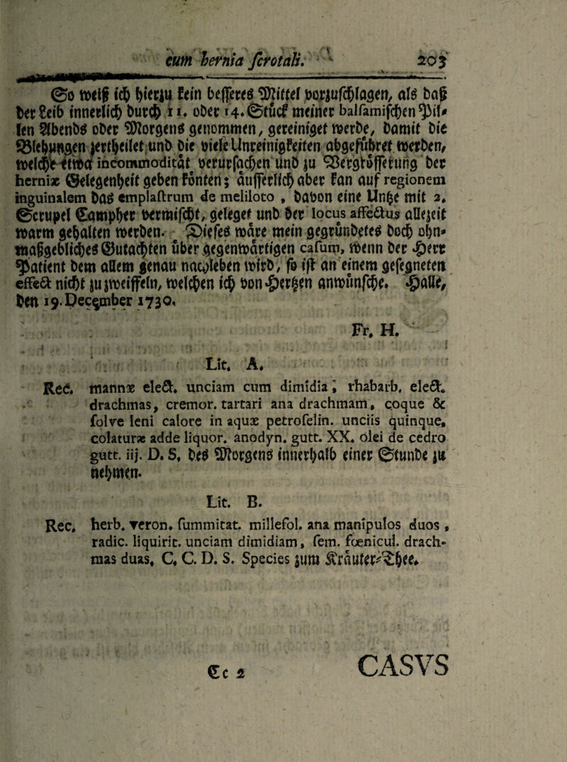 205 ©o weif ich hierin fein beferes Riffel bcyjufchfogen, als bat? ber£eib tnticelic^ burch i i. ober i4*©tücf meiner balfamifchen $>il* !en SlbenbS ober Borgens genommen, gereiniget werbe, bamtt bie 5Mel>m»gcn jertljeilet unb bie oiele Unreinigfetfen abgefübret werben, weld&V etwa incommoditaf oerurfacbcn linb ju SBergtofferuhg ber faemi* Gelegenheit geben fönten; aufiferfich aber fan auf regionem inguinalem bfld «mplaftrum de meliloto , bflöon eine Un£e mit 3, ©crupel Camper oerraifebf, geleget unb ber locus affeäus aHejeit warm gehalten werben, ©iefes wäre mein gegrunbefes hoch ohn» tnajjgeblicbes Gutachten über gegenwärtigen cafum, wenn ber #ert Patient bem allem genau nacpleben wirb, fo i|l an einem gefegnete» efFeft nicht }u jweiffeln, welchen ich öan Serben anwfmfche. #alle, ben 19 Dec^nber 1730. Fr, H. Lit, A Red. manne elefif, unciam cum dimidia, rhabarb, elefh drachmas, cremor. tarcari ana drachmam, coque & folve leni caiore in aquse petrofelin. unciis quinque, colatur* adde liquor. anoriyn. gute. XX. olei de cedro gute. iij. D. S, beS ®?ocgcng innerhalb einer ©tunbe jit nehmen. Lit. B. Rec. herb, reron. fummitat. mdlefol. ana manipulos duos , radic. liquirit. unciam dimidiam, fern, foenicul. drach¬ mas duas, C, C. D. s. Species juro SCrauter-^bee» Cc 2 CASVS