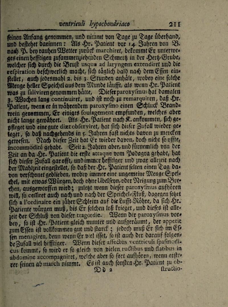 *v feinen Anfang genommen, unD nimmt bon $age ju ^ragc überbanD, utiD beitetet Darinnen: Silo «£)r. Patient ecr 14. Salden bon iS. tia^ % bei) rauben SBetter jurücf marchiret, befommtge unterwe» ges einen heftigen jufammenjiebenben Schmal in Der *£)er|’©rube, welcher fich Durch Die SSruff usqu« ad laryngem extendiret unD Die refpiration befchwerlich ma$f, fiel) täglich halb na«h bemgfen ein* feilet, auch jeOesmabl 2. bis 3- Stunoen anbdlf, vvebey eine folche Stenge heller Speichel aus Dem ‘SU unöe lauft, als wenn -ör. Patient was ju Talivirengenommen butte, ©iefetparoxyfmusbat Damalen 3.9£Bßchen lang continuiref, unD if noch ju remarquiren, Dal -Sir. Patient, wen« er ln wäbrenbem paroxyfmo einen ScfciucF 33ranb* wein genommen, Sr einiges foulagement empfunden, welches ober nicht lange gewähret, ?ils #r. Patient nach #'• anfommen, ffch ge* pfleget unb eine gute dixcobftrviret, hat fiel) Ditfer Unfall wieber ge* leget, fo Daß nachgebenbs in r- fahren faf nichts Dabon ju maefett gewefen. Sfach Diefer Beit hat Sc wieber haben, Dorf) nidbt fo effte, incommodite gehabt. Seit 2. fahren aber, unD furnemlich bon Der Seit an Da $r, Patient Die erfle attaque bom fßoDagra gebubt, bat fdh Diefer SufaH gaoofft, unD immer heftiger unD 3war allaeit nach berSttabfeifeingegeUef, fo Daß Der £r. Patient feiten einen ^ag Da- bon berfchonet geblieben, woben immereine ungemeine Stenge Spei* $el, mit etwas ^Bürgen, Doch ohne Ubelfepn, ober Neigung jum^ce» tben, auSgeworffen wirb; fiile|t wenn Diefer paroxyfmus aufboren wiü, fo cefliret audh nad) unD nach Der Speichelfluß, Dagegen fe|«t fiel) a l’ordinaire ein jaber Schleim auf Da €uft=9vbhre, Da fiel) #r, Patience würgen muß, bis Sr folcöen log Frieget, unD DicfeS if alle» seit Der Schluß bon Diefer tragoedic. SBerm Der paroxyfmus bor* ben, fo if #t. Patient gleich munter unD aufgeräumt. Der appetit «im gfjen »fl bollFommen gut unD (lauf; feboch muß gr fiel) im gf* fe« menagiren, Denn wenn gr bicl ifet, fo if auch Der Darauf folgen* DeSufaH biel heftiger- ®enn Diefer affe Plus vcntriculi fpafmcdu cus fommt, fo wirb er fe gleich bon bielciuuäibus unD flatibus in abdomine accotnpagniret, welche aber fo fort aufboren, wenn erfe* rer feinen ab march nimmt, €s if auch fonfen £r. Patient ju eb- 1 - S)D 2 ürudio-